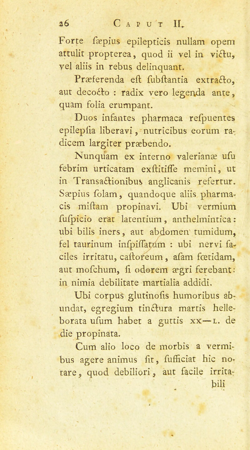 a6 Caput II.. Forte faepius epilepticis nullam opem attulit propterea, quod ii vel in viffcu, vel aliis in rebus delinquant. Praeferenda eft fubftantia extra&o, aut deco&o : radix vero legenda ante, quam folia erumpant. Duos infantes pharmaca refpuentes epileplia liberavi, nutricibus eorum ra-; dicem largiter praebendo. Nunquam ex interno valerianae ufu febrim urticatam exftitiffe memini, ut in Transa£fionibus anglicanis refertur. Saepius folam, quandoque aliis pharma- cis miftam propinavi. Ubi vermium fufpicio erat latentium , anthelmintica : ubi bilis iners, aut abdomen' tumidum, fel taurinum infpifTatum : ubi nervi fa- ciles irritatu, callofeum , afam fcetidam, aut mofchum, fi odorem aegri ferebant: in nimia debilitate martialia addidi. Ubi corpus glutinofis humoribus ab- undat, egregium tinftura martis helle- borata ufum habet a guttis xx—l. de die propinata. Cum alio loco de morbis a vermi- bus agere animus fit, fufficiat hic no- tare , quod debiliori, aut facile irrita- bili