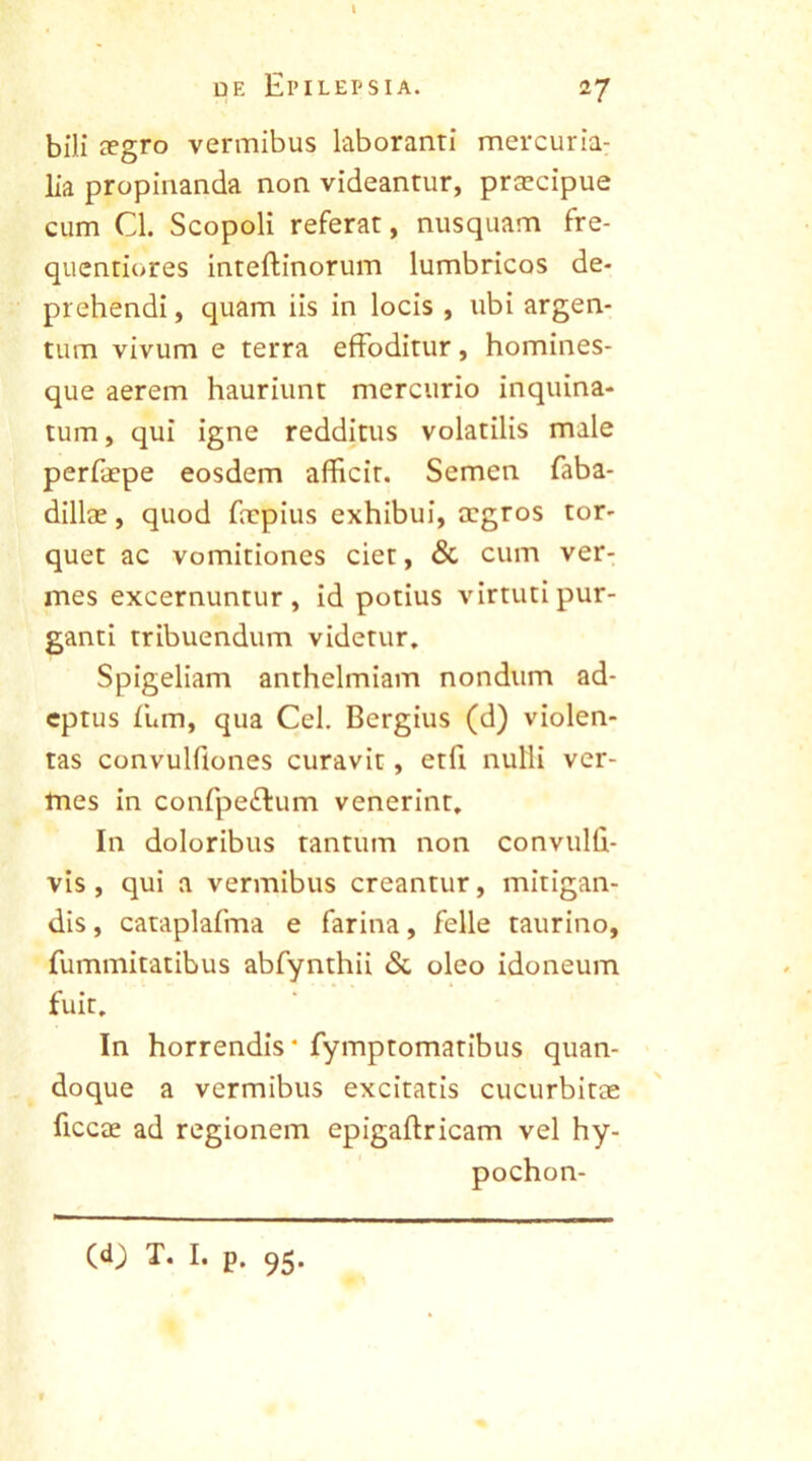 de Epilepsia. 27 bili aegro vermibus laboranti mercuria- lia propinanda non videantur, praecipue cum Cl. Scopoli referat, nusquam fre- quentiores inteffinorum lumbricos de- prehendi, quam iis in locis , ubi argen- tum vivum e terra effoditur, homines- que aerem hauriunt mercurio inquina- tum , qui igne redditus volatilis male perfaepe eosdem afficit. Semen faba- dillae, quod faepius exhibui, aegros tor- quet ac vomitiones ciet, & cum ver- mes excernuntur, id potius virtuti pur- ganti tribuendum videtur. Spigeliam anthelmiam nondum ad- eptus fum, qua Cei. Bergius (d) violen- tas convulflones curavit, etfi nulli ver- mes in confpeftum venerint. In doloribus tantum non convulli- vis , qui a vermibus creantur, mitigan- dis , cataplafma e farina, felle taurino, fummitatibus abfynthii & oleo idoneum fuit. In horrendis* fymptomatibus quan- doque a vermibus excitatis cucurbitas ficcae ad regionem epigaftricam vel hy- pochon- (<0 T. I. p. 95.