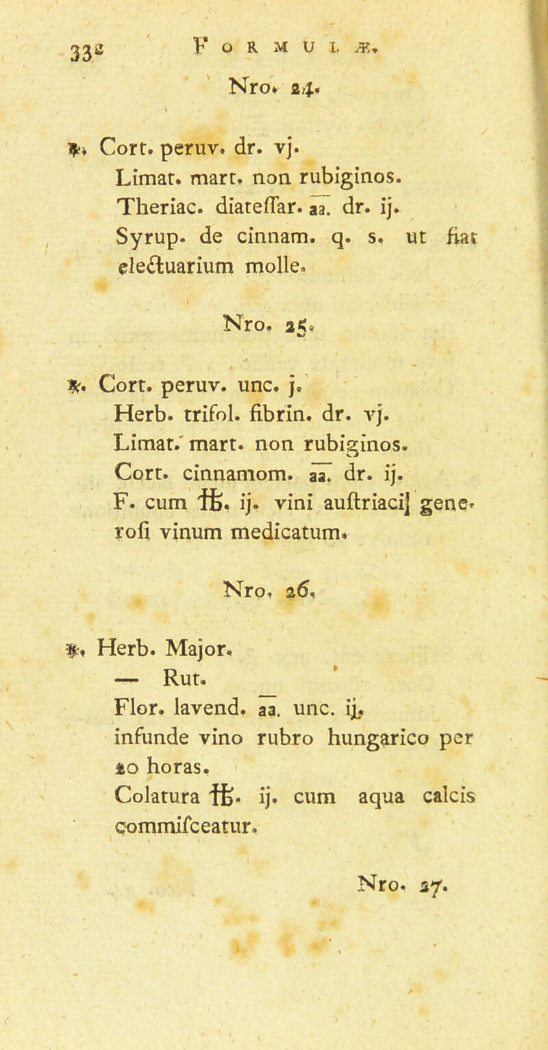 33a Nro. 24« Cort. peruv. dr. vj. Limat, mart. non rubiginos. Theriac. diateflar. aa. dr. ij. Syrup. de cinnam. q. s. ut fiat de£luarium molle. ■ * Nro. 25* Cort. peruv. unc. j, Herb. trifol. fibrin. dr. vj. Limat, mart. non rubiginos. Cort. cinnamom. aZ dr. ij. F. cum vini auftriacij gene, rofi vinum medicatum. Nro, 26, $•. Herb. Major. — Rut. Flor, lavend. aa. unc. ij, infunde vino rubro hungarico per 20 horas. Colatura if). ij. cum aqua calcis Qommifceatur,