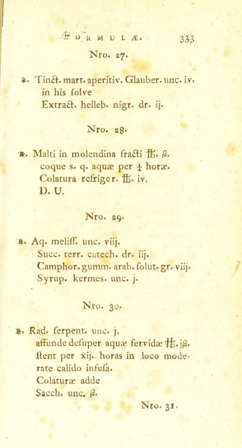 Nro. 27. Tin£t. mart. aperitiv. Glauber. unc. iv. in his folve Extra#. helleb. nigr. dr. ij. Nro. c8‘ Malti in molendina fra#i if> p. coque s* q. aquae per ^ horae. Colatura refriger. ftj. iv. D. U. Nro. 29. *. Aq. meliff. unc. viij. Succ. terr. catech. dr. iij. Camphor. gumm. arab. folut* gr. viij. Syrup. kermes. unc. j. Nro. 30. *. Rad. ferpent. unc. j. affunde defuper aquae fervidae j/2. flent per xij.. horas in loco mode- rate calido infufa. Colaturae adde Sacch. unc.
