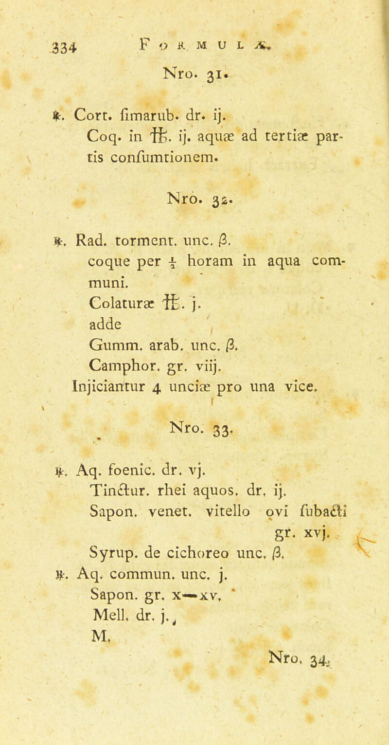 F O it. M U L Nro. 31. Jfc. Corr. limarub. dr. ij. Coq. in ft. ij. aquae ad tertiae par- tis confumtionem. Nro. 32. i*. Rad. torment. une. /3. coque per i horam in aqua com- muni. Colaturae ffc. j. adde Gumm. arab. unc. /3. Camphor. gr. viij. Injiciantur 4 unciae pro una vice, 1 Nro. 33. i*. Aq. foenic. dr. vj. Tin£tur. rhei aquos. dr, ij. Sapon. venet. vitello ovi fuba&i gr. xvj, Syrup. de cichoreo unc, /3. &•, Aq. commun. unc. j. Sapon. gr. x—xv, Meli, dr. j, t M, Nro, 34,