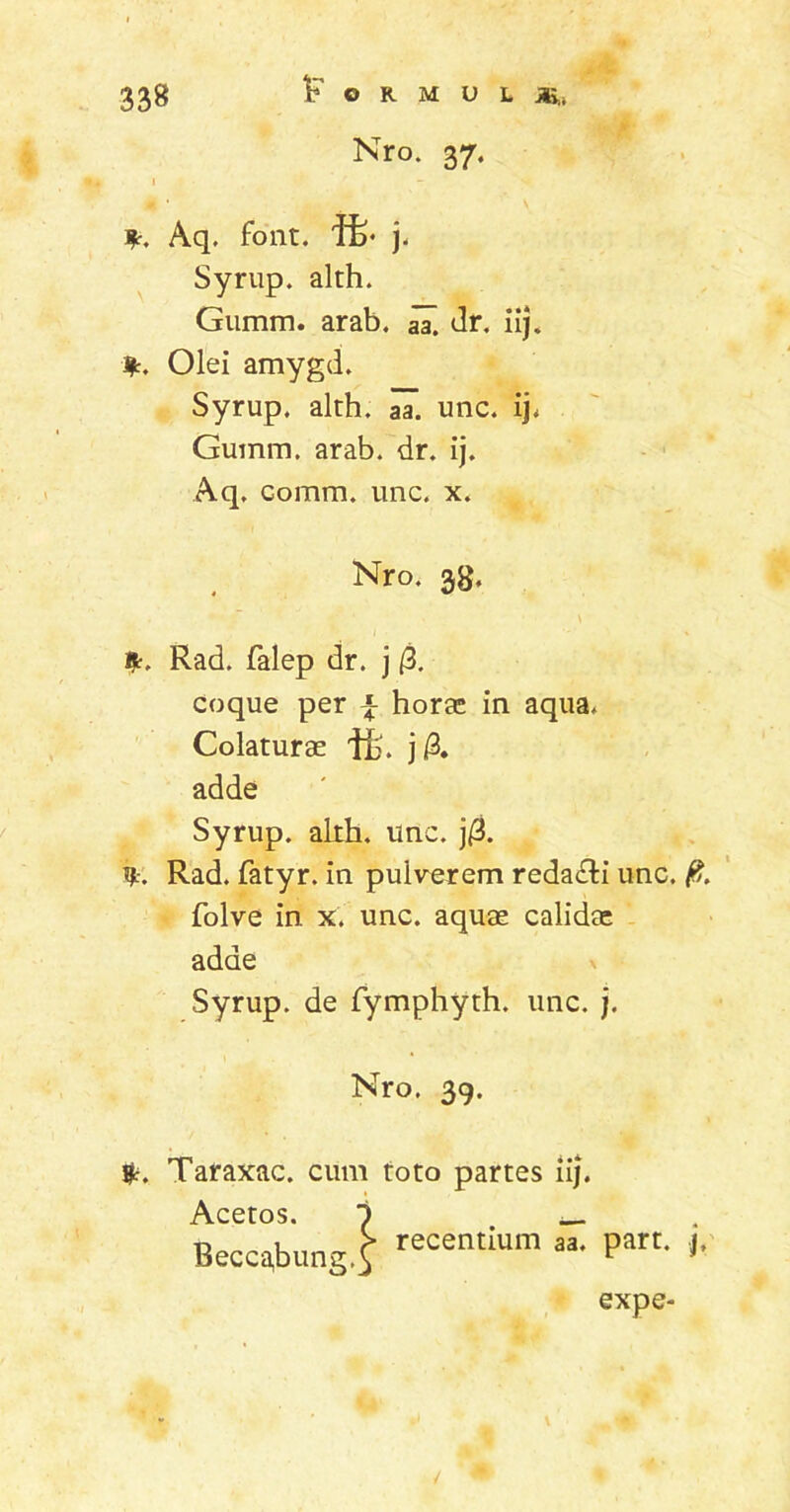 Nro. 37. *. Aq. font. ife* j. Syrup. alth. Gumm. arab. aa! dr. iij. %. Olei amygd. Syrup. alth. aa. unc. ij, Gumm. arab. dr. ij. Aq. comm. unc. x. Nro. 38. Rad. falep dr. j (3. coque per £ horas in aqua. Colaturae ffc. j /3. adde Syrup. alth. unc. j/3. Rad. fatyr. in pulverem redacti unc. 0. folve in x. unc. aquae calidae adde Syrup. de fymphyth. unc. j. Nro. 39. fc. Taraxac. cum toto partes iij. expe-