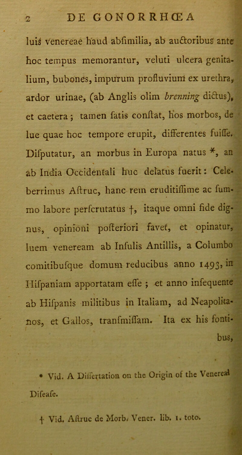 lui^ Venereae haud abfimilia, ab au&oribug ante hoc tempus memorantur, veluti ulcera genita- lium, bubones, impurum profluvium ex urethra, ardor urinae, (ab Anglis olim brenning di&us), et caetera; tamen fatis conftat, hos morbos, de lue quae hoc tempore erupit, differentes fuifle. Difputatur, an morbus in Europa natus *, an ab India Occidentali huc delatus fuerit: Cele- berrimus Aftruc, hanc rem eruditiflime ac fum- mo labore perfcrutatus -f, itaque omni fide dig- nus, opinioni pofteriori favet, et opinatur, luem veneream ab Infulis Antillis, a Columbo comitibufque domum reducibus anno 1493, in Iiifpaniam apportatam efle ; et anno infequente V ab Hifpanis militibus in Italiam, ad Neapolita- nos, et Gallos, tranfmiflfam. Ita ex his fonti* 1 bus, * Vid. A Diiiertatioa on the Origin of the Venereal Difeafe. f Vid. Aftruc de Morb. Vener. lib. 1. toto.