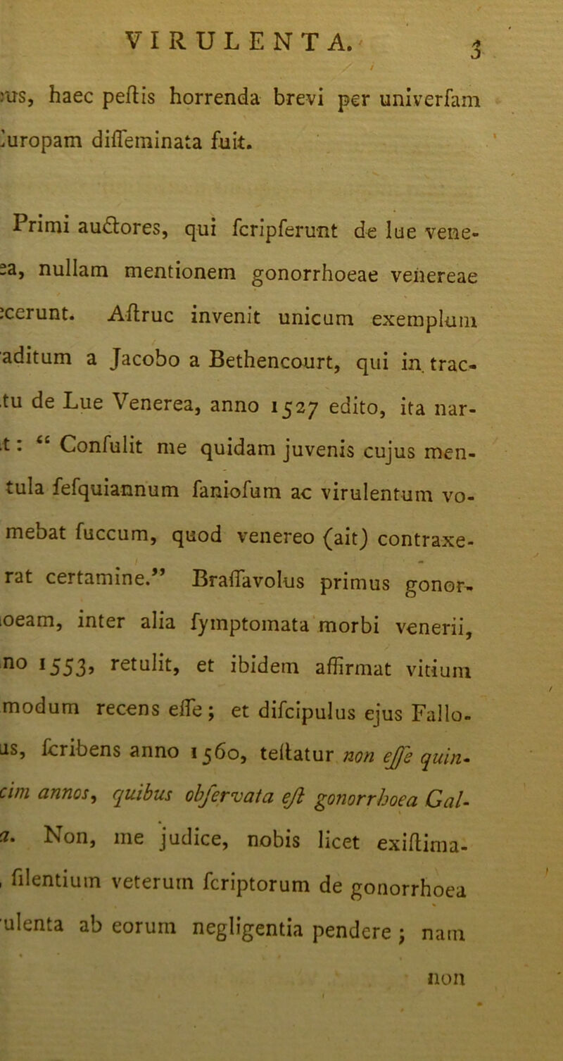 :us, haec peltis horrenda brevi per univerfam Europam diffeminata fuit. Primi auctores, qui fcripferunt de lue vene- -3, nullam mentionem gonorrhoeae veiiereae icerunt. Altruc invenit unicum exemplum aditum a Jacobo a Bethencourt, qui in trac- tu de Lue Venerea, anno 1527 edito, ita nar- .t: Confulit me quidam juvenis cujus men- tula fefquiannum faniofum ac virulentum vo- mebat fuccum, quod venereo (aitj contraxe- rat certamine.” Braffiavolus primus gonor- lOeam, inter alia fymptomata morbi venerii, no 1553^ retulit, et ibidem affirmat vitium modum recens effie; et difcipulus ejus Fallo, as, fcribens anno 1560, teltatur non ejfe quin- cim annos, quibus objervata ejl gonorrhoea Cal- ci. Non, me judice, nobis licet exiftima- , fi lentium veterum feriptorum de gonorrhoea ulenta ab eorum negligentia pendere ; nam non