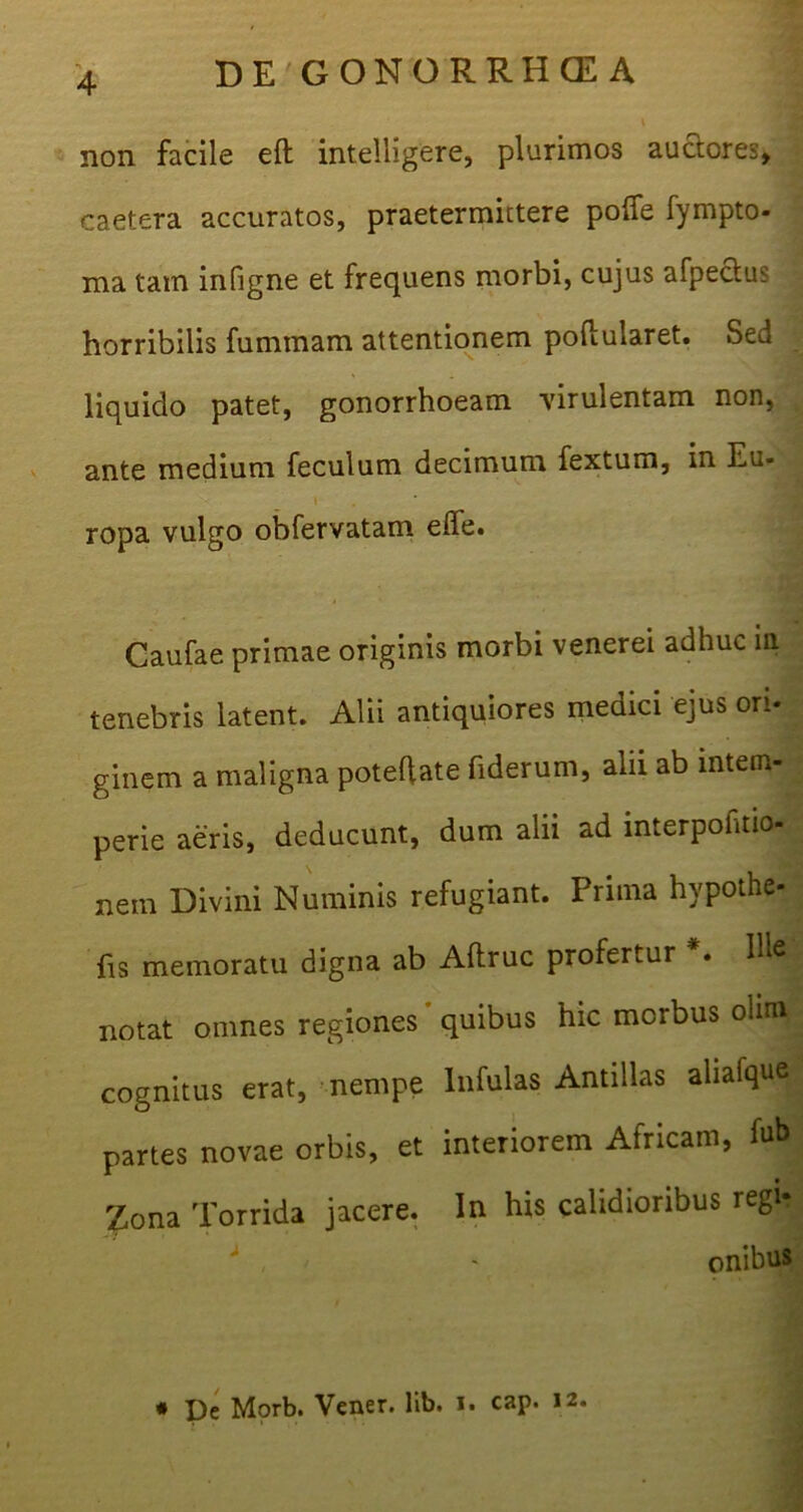 1 non facile eft intelligere, plurimos auctores, caetera accuratos, praetermittere poffe fympto- ma tam infigne et frequens morbi, cujus afpectus horribilis fummam attentionem poilularet. Sed liquido patet, gonorrhoeam virulentam non, ante medium feculum decimum fextum, in Eu- t ropa vulgo obfervatam elfe. Caufae primae originis morbi venerei adhuc in tenebris latent. Alii antiquiores medici ejus ori- ginem a maligna poteftate fiderum, alii ab intem- perie aeris, deducunt, dum alii ad interpofitio- nein Divini Numinis refugiant. Prima hvpothe- fis memoratu digna ab Aftruc profertur . Me notat omnes regiones quibus hic morbus olim cognitus erat, nempe Infulas Antillas aliafque partes novae orbis, et interiorem Africam, fub £ona Torrida jacere. In his calidioribus regi* J . - onibus * pe Morb. Vener. lib. i. cap. 12.