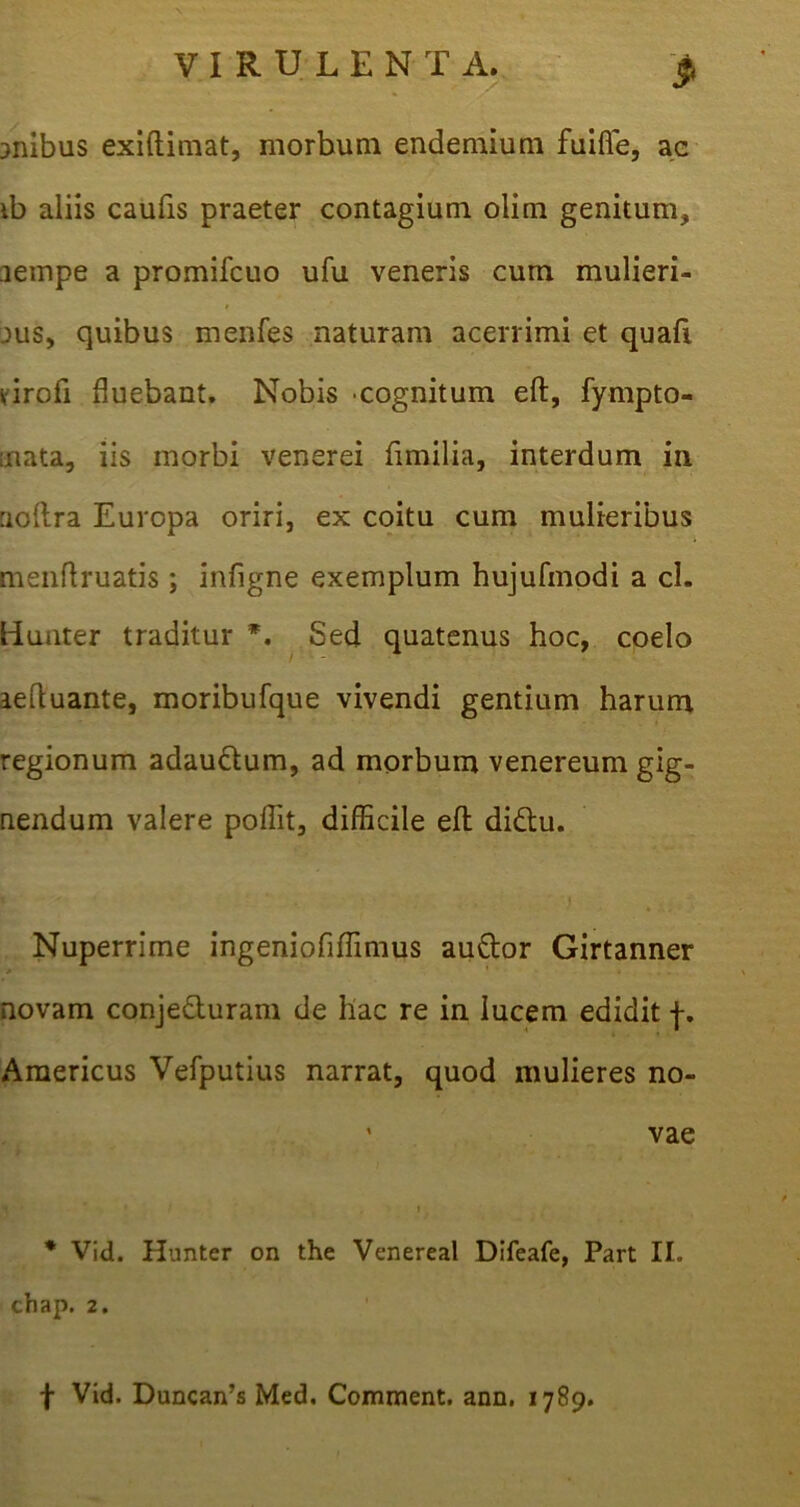 anibus exiftimat, morbum endemium fuifie, ac ib aliis caufis praeter contagium olim genitum, aempe a promifcuo ufu veneris cum mulieri- jus, quibus menfes naturam acerrimi et quafi virofi fluebant. Nobis cognitum eft, fympto- aiata, iis morbi venerei fimilia, interdum in uoftra Europa oriri, ex coitu cum mulieribus menflruatis ; infigne exemplum hujufmodi a cl. liuuter traditur *. Sed quatenus hoc, coelo aeftuante, moribufque vivendi gentium harum regionum adau&um, ad morbum venereum gig- nendum valere poflit, difficile efh didlu. \ ** v* ' • j Nuperrime ingeniofiflimus auftor Girtanner * • * * novam conjeduram de llac re in lucem edidit f. Americus Vefputius narrat, quod mulieres no- ’ vae * Vid. Hunter on the Venereal Difeafe, Part II. chap. 2. f Vid. Duncairs Med, Comment. ann. 1789.