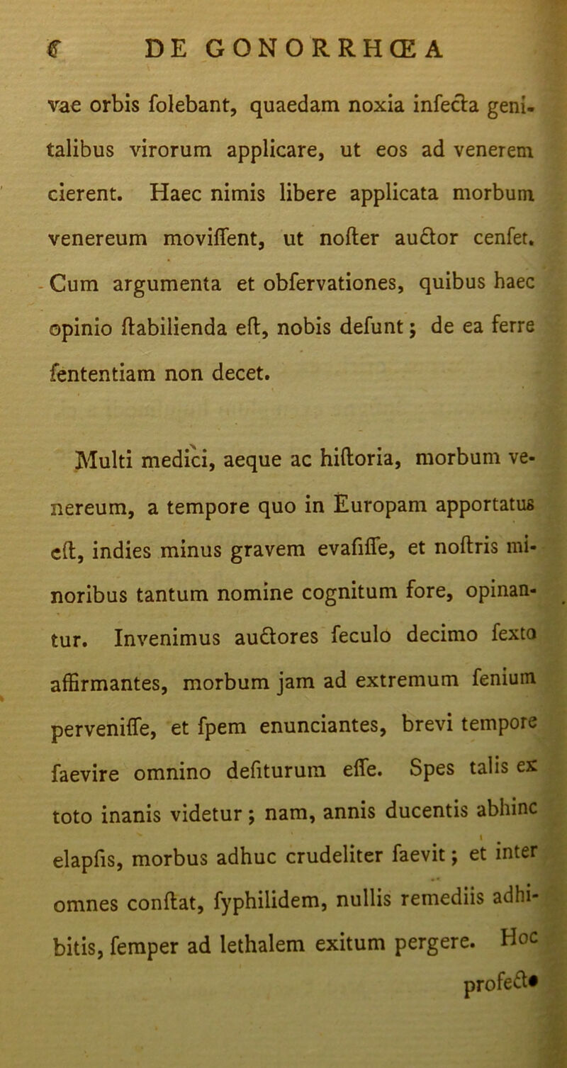 vae orbis folebant, quaedam noxia infecfa geni- talibus virorum applicare, ut eos ad venerem cierent. Haec nimis libere applicata morbum venereum moviflent, ut nofter au&or cenfet. Cum argumenta et obfervationes, quibus haec opinio ftabilienda eft, nobis defunt; de ea ferre fententiam non decet. Multi medici, aeque ac hiftoria, morbum ve- nereum, a tempore quo in Europam apportatus eft, indies minus gravem evafifle, et noftris mi- noribus tantum nomine cognitum fore, opinan- tur. Invenimus au&ores feculo decimo fexto affirmantes, morbum jam ad extremum fenium perveniffe, et fpem enunciantes, brevi tempore faevire omnino defiturum efle. Spes talis ex toto inanis videtur; nam, annis ducentis abhinc x ‘ t elapfis, morbus adhuc crudeliter faevit; et inter omnes conftat, fyphilidem, nullis remediis adhi- bitis, femper ad lethalem exitum pergere. Hoc profeft*