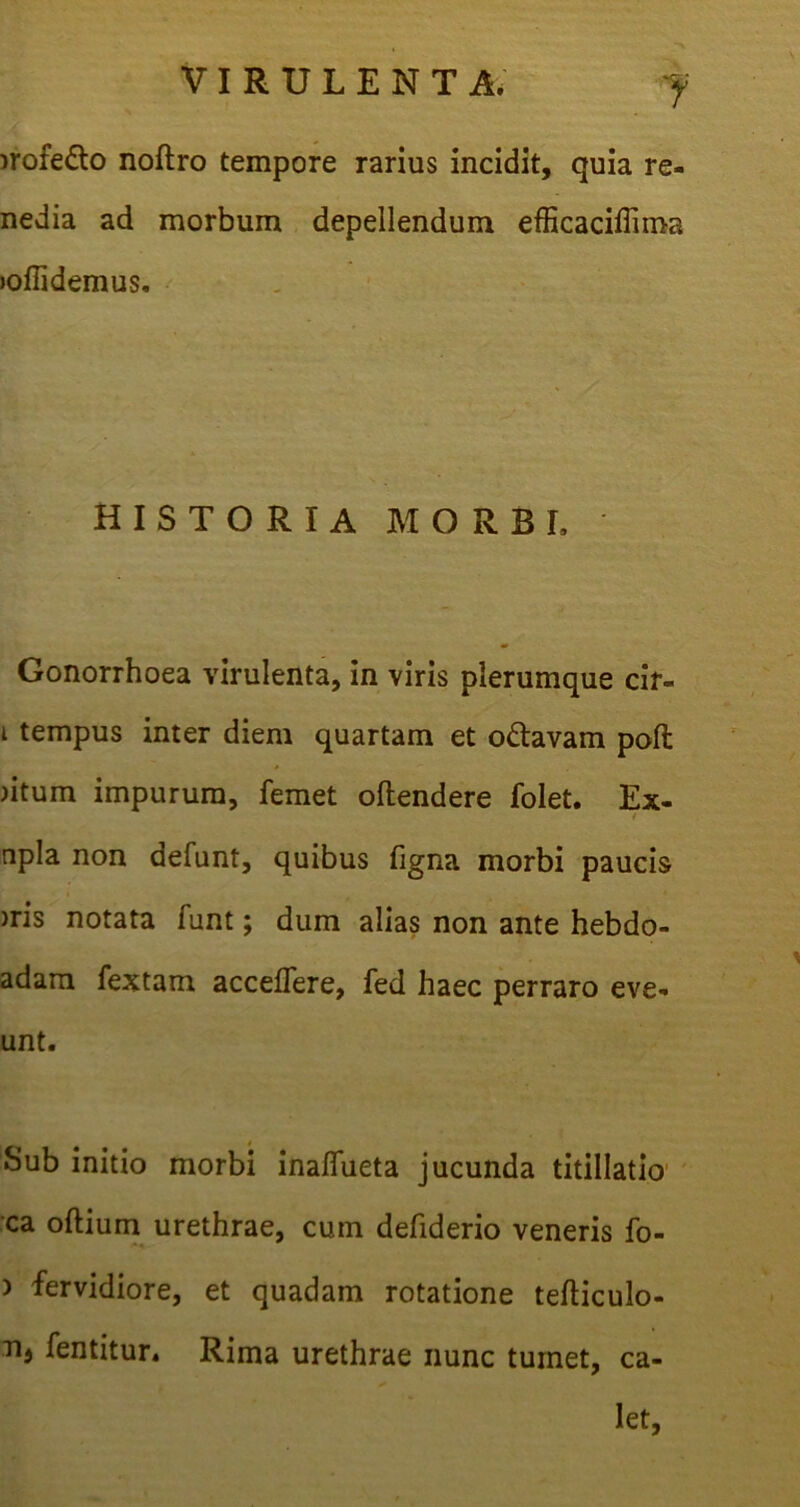 1 )rofe£to noftro tempore rarius incidit, quia re- nedia ad morbum depellendum efficaciffima joflidemus. HISTORIA MORBI, Gonorrhoea virulenta, in viris plerumque cif- i tempus inter diem quartam et o&avam poft jitum impurum, femet oltendere folet. Ex- npla non defunt, quibus figna morbi paucis )ris notata funt; dum alias non ante hebdo- adam fextam acceflere, fed haec perraro eve- unt. Sub initio morbi inaflueta jucunda titillatio’ ca oftium urethrae, cum defiderio veneris fo- <*• ) fervidiore, et quadam rotatione tefticulo- Tij fentitur. Rima urethrae nunc tumet, ca- let.