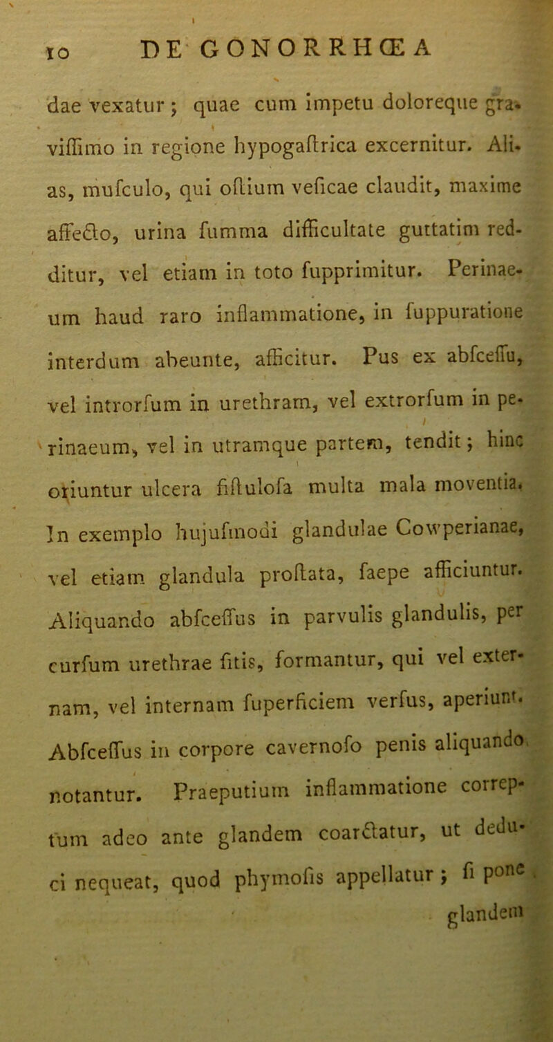 IO DE GONORRHOEA V dae vexatur ; quae cum impetu doloreque gra. viffimo in regione hypogaftrica excernitur. Ali. as, mufculo, qui oflium veficae claudit, maxime affecto, urina fumma difficultate guttatim red- i ditur, vel etiam in toto fupprimitur. Perinae- um haud raro inflammatione, in fuppuratione interdum abeunte, afficitur. Pus ex abfcefiu, . i vel introrfum in urethram, vel extrorfum in pe- f '• , i rinaeum, vel in utramque partem, tendit; hinc oriuntur ulcera fiftulofa multa mala moventia. t In exemplo hujufmodi glandulae Cowperianae, vel etiam glandula proflata, faepe afficiuntur. Aliquando abfceffus in parvulis glandulis, per curfum urethrae fitis, formantur, qui vel exter- nam, vel internam fuperhciem verfus, aperiunt. Abfceffus in corpore cavernofo penis aliquando notantur. Praeputium inflammatione correp- tum adeo ante glandem coardlatur, ut dedu ci nequeat, quod phymofis appellatur ; fi PonC glandem