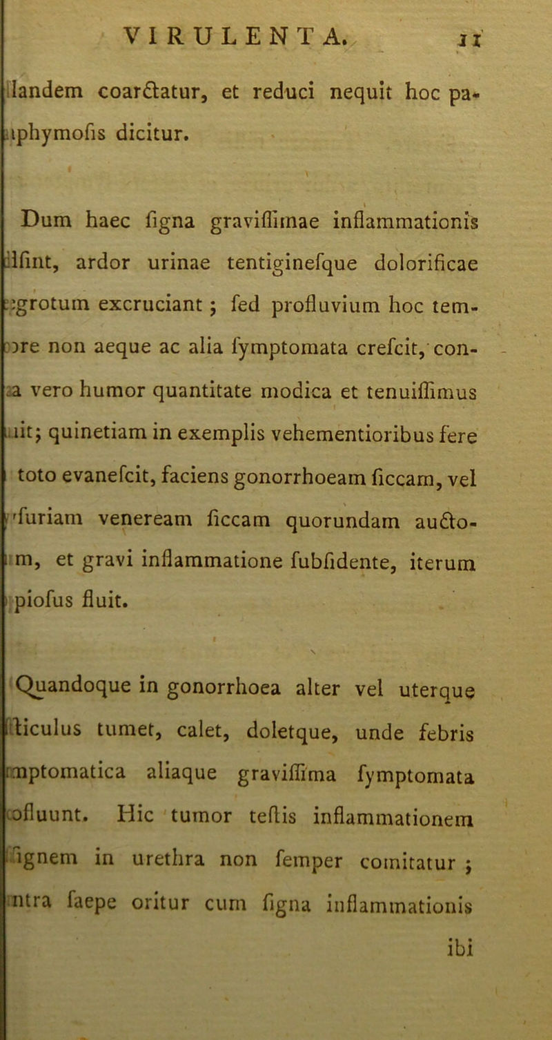 Iandem coartatur, et reduci nequit hoc pa- lphymofis dicitur. \ Dum haec figna graviflitnae inflammationis ilfint, ardor urinae tentiginefque dolorificae jgrotuin excruciant; fed profluvium hoc tem- ore non aeque ac alia fymptomata crefcit, con- .a vero humor quantitate modica et tenuiflimus ‘ nt; quinetiam in exemplis vehementioribus fere toto evanefcit, faciens gonorrhoeam ficcam, vel »'furiam veneream ficcam quorundam au&o- um, et gravi inflammatione fubfidente, iterum rpiofus fluit. i Quandoque in gonorrhoea alter vel uterque ftticulus tumet, calet, doletque, unde febris .mptomatica aliaque graviflima fymptomata ofluunt. Hic tumor teflis inflammationem dignem in urethra non femper comitatur ; ntra faepe oritur cum figna inflammationis ibi