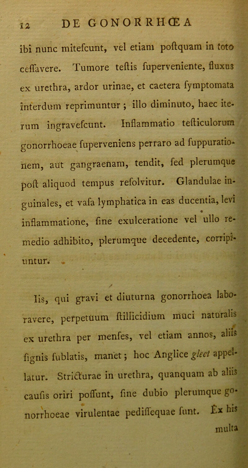 ibi nunc mitefcunt, vel etiam poftquam in toto cefTavere. Tumore teftis fuperveniente, fluxu3 ex urethra, ardor urinae, et caetera fymptomata interdum reprimuntur ; illo diminuto, haec ite- rum ingravefcunt. Inflammatio tefticulorum gonorrhoeae fuperveniens perraro ad fuppuratio- nem, aut gangraenam, tendit, fed plerumque poft aliquod tempus refolvitur. Glandulae in- guinales, et vafa lymphatica in eas ducentia, levi inflammatione, fine exulceratione vel ullo re- medio adhibito, plerumque decedente, corripi- untur. . Es, qui gravi et diuturna gonorrhoea labo- ravere, perpetuum ftillicidium muci naturalis cx urethra per menfes, vel etiam annos, alus fignis fublatis, manet; hoc Anglice glect appel- latur. Stritfurae in urethra, quanquam ab aliis caufis oriri poffunt, fine dubio plerumque go- norrhoeae virulentae pediflequae funt. Ex his multa