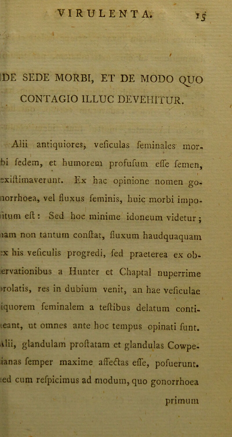 DE SEDE MORBI, ET DE MODO quo CONTAGIO ILLUC DEVEHITUR. v t' , Alii antiquiores, veficulas feminales’ mor- bi fedem, et humorem profufutn eflfe femen, “xiflimaverunt. Ex hac opinione nomen go- norrhoea, vel fluxus feminis, huic morbi irnpo- itum eft: Sed hoc minime idoneum videtur; lam non tantum conflat, fluxum haudquaquam :x his veficulis progredi, fed praeterea ex ob- ervationibus a Hunter et Chaptal nuperrime irolatis, res in dubium venit, an hae veficulae iquorem feminalem a teflibus delatum confl- eant, ut omnes ante hoc tempus opinati funt. Alii, glandulam proflatam et glandulas Cowpe- ianas femper maxime affecAas efle, pofuerunt. ed cum refpicimus ad modum, quo gonorrhoea primum