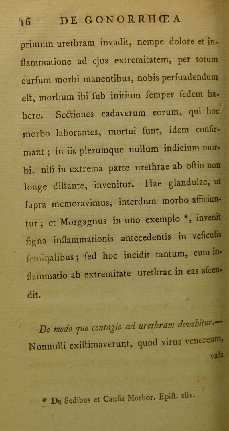 primum urethram invadit, nempe dolore et in- flammatione ad ejus extremitatem, per totum curfuin morbi manentibus, nobis perfuadendum eft, morbum ibi'fub initium femper fedein ha- bere. Se&iones cadaverum eorum, qui hoc morbo laborantes, mortui funt, idem confir- mant ; in iis plerumque nullum indicium mor- bi. nifi in extrema parte urethrae ab odio non longe diftante, invenitur. Hae glandulae, ut fupra memoravimus, interdum morbo afficiun- tur; et Morgagnus in uno exemplo #, invenit figna inflammationis antecedentis in veficulis feminalibus; fed hoc incidit tantum, cum in- flammatio ab extremitate urethrae in eas alcen- dit. De modo quo contagio ad urethram devehi/urM Nonnulli exiftimaverunt, quod virus venereum, vafa * De Sedibus et Caufis Morbor. Epifb xhv. I