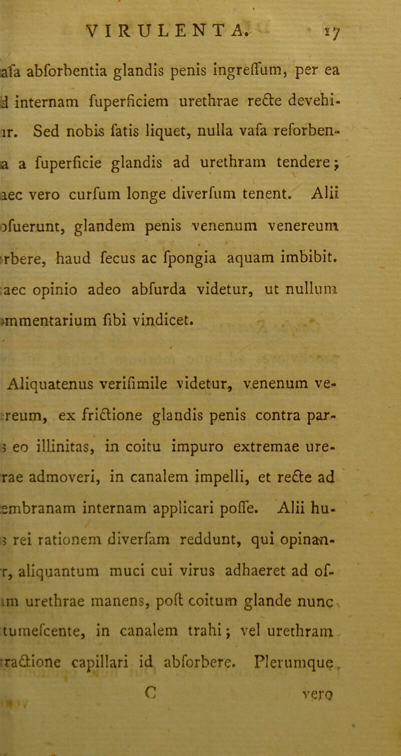 afa abforbentia glandis penis ingreffum, per ea i internam fuperficiem urethrae re&e devehi- lr. Sed nobis fatis liquet, nulla vafa reforben- a a fuperficie glandis ad urethram tendere iec vero curfum longe diverfum tenent. Alii . t ' Dfuerunt, glandem penis venenum venereum rbere, haud fecus ac fpongia aquam imbibit, aec opinio adeo abfurda videtur, ut nullum >mmentarium fibi vindicet. t Aliquatenus verifimile videtur, venenum ve* reum, ex fridlione glandis penis contra par- 3 eo illinitas, in coitu impuro extremae ure- rae admoveri, in canalem impelli, et re£l:e ad smbranam internam applicari polle. Alii hu- 3 rei rationem diverfam reddunt, qui opinan- r, aliquantum muci cui virus adhaeret ad of- im urethrae manens, polt coitum glande nunc tumefcente, in canalem trahi; vel urethram ra&ione capillari id abforbere. Plerumque, C vero •