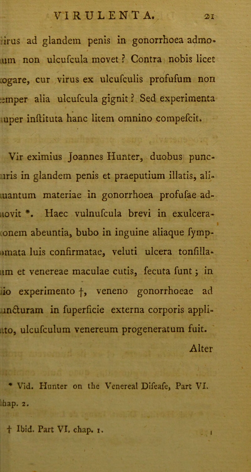 % irus ad glandem penis in gonorrhoea admo» um non ulcufcula movet ? Contra nobis licet .ogare, cur virus ex ulcufculis profufum non :;mper alia ulcufcula gignit ? Sed experimenta uper inftituta hanc litem omnino compefcit. Vir eximius joannes Hunter, duobus punc- iris in glandem penis et praeputium illatis, ali- uantum materiae in gonorrhoea profufae ad- iiovit *. Haec vulnufcula brevi in exulcera- onein abeuntia, bubo in inguine aliaque fymp- ;»mata luis confirmatae, veluti ulcera tonfilla* ;im et venereae maculae cutis, fecuta funt j in do experimento f, veneno gonorrhoeae ad .an&uram in fuperficie externa corporis appli- i.to, ulcufculum venereum progeneratum fuit. Alter * Vid. Hunter on the Venereal Difeafe, Part VI. > bap. 2 • f Ibid. Part VI. chap. i. 1