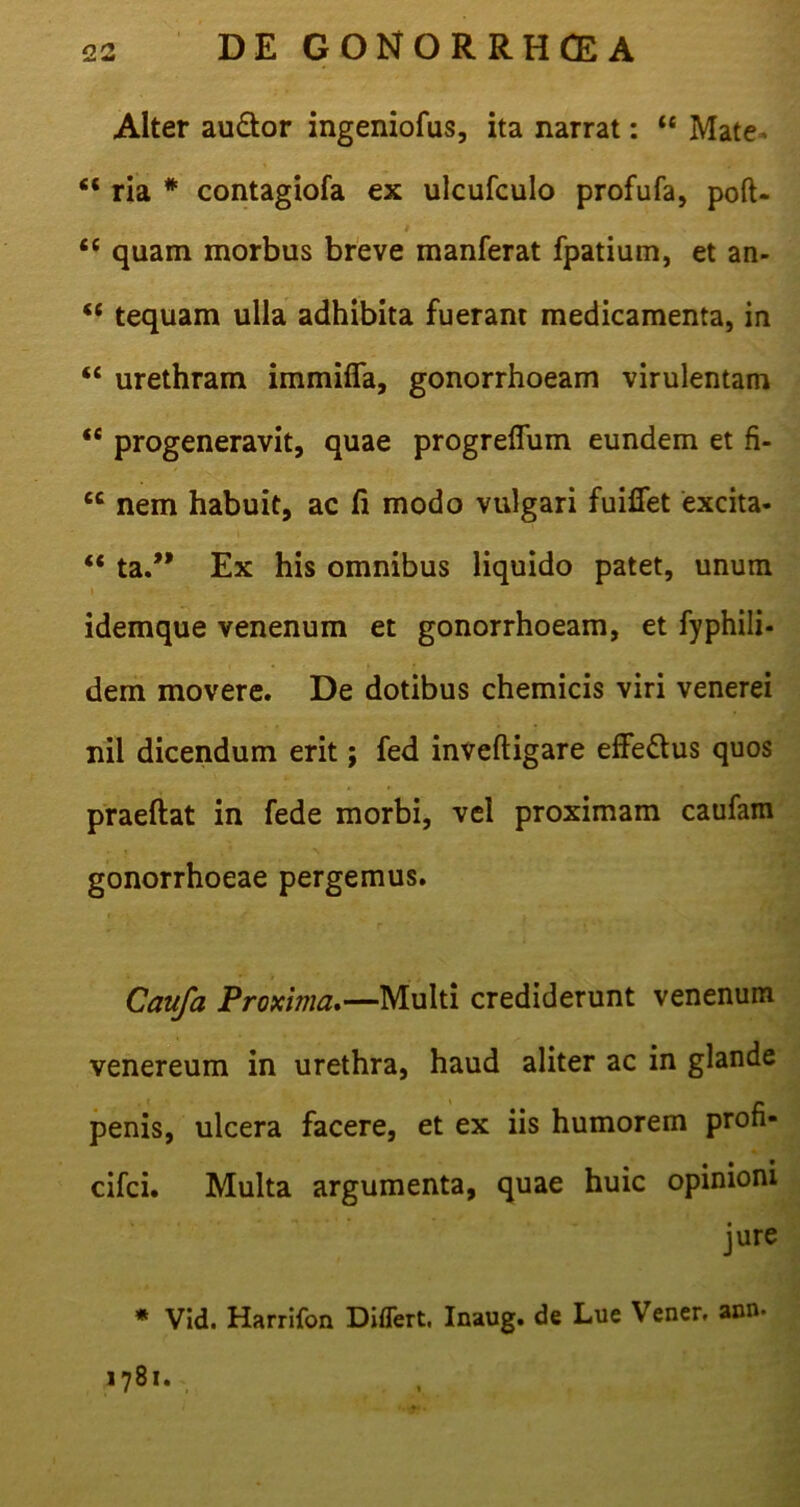 Alter au&or ingeniofus, ita narrat: u Mate* “ ria # contagiofa ex ulcufculo profufa, poft- t t( quam morbus breve manferat fpatium, et an- “ tequam ulla adhibita fuerant medicamenta, in “ urethram immififa, gonorrhoeam virulentam “ progeneravit, quae progreflum eundem et fi- cc nem habuit, ac fi modo vulgari fuifiet excita- “ ta.” Ex his omnibus liquido patet, unum idemque venenum et gonorrhoeam, et fyphili- dem movere. De dotibus chemicis viri venerei nil dicendum erit; fed inveftigare effe&us quos praeftat in fede morbi, vel proximam caufam gonorrhoeae pergemus. Caufa Proxima.—Multi crediderunt venenum venereum in urethra, haud aliter ac in glande penis, ulcera facere, et ex iis humorem profi- • • * cifci. Multa argumenta, quae huic opinioni jure * Vid. Harrifon Differt. Inaug. de Lue Vener. ann. 1781.