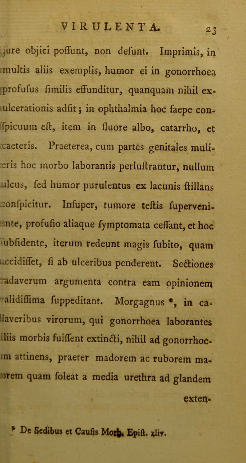 \ VIRULENTA. a, J • ure objici poffunt, non defunt. Imprimis, in ;multis aliis exemplis, humor ei in gonorrhoea ;profufus fimilis effunditur, quanquam nihil ex- ulcerationis adfit; in ophthalmia hoc faepe con- fpicuura eft, item in fluore albo, catarrho, et xaeteris. Praeterea, cum partes genitales muli- eris hoc morbo laborantis perluftrantur, nullum -deus, fed humor purulentus ex lacunis ftillans .jonfpicitur. Infuper, tumore teftis fuperveni- :mte, profufio aliaque fymptomata ceffant, et hoc ubfidente, iterum redeunt magis fubito, quam uccidiffet, fi ab ulceribus penderent. Se&iones :adaverum argumenta contra eam opinionem alidiflima fuppeditant. Morgagnus in ca- daveribus virorum, qui gonorrhoea laborantes liis morbis fuiffent extin&i, nihil ad gonorrhoe- ;m attinens, praeter madorem ac ruborem ma- orem quam foleat a media urethra ad glandem exten- * De Sedibus ct Caufis Moifc, Epift. *liv.