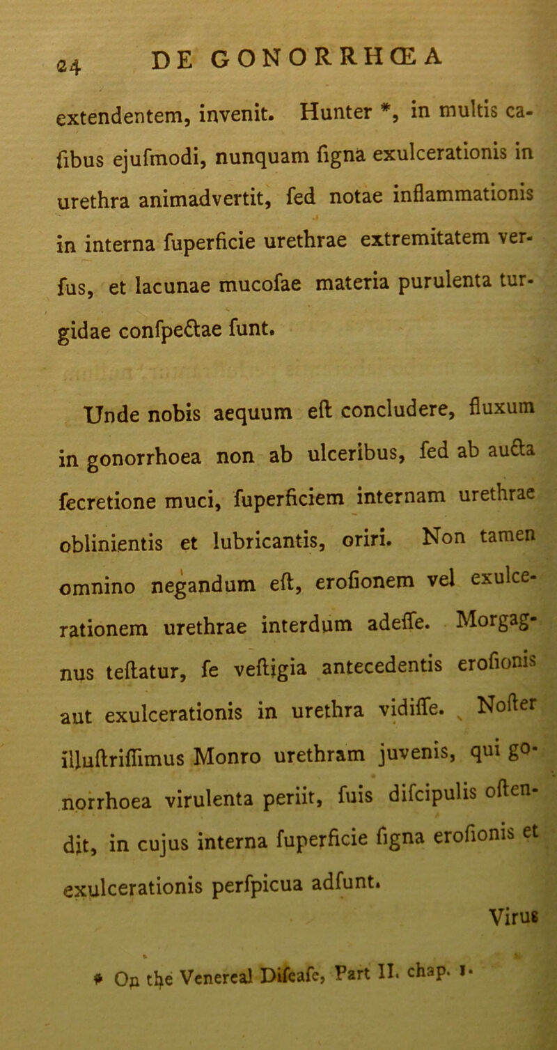 <24 extendentem, invenit. Hunter *, in multis ca- fibus ejufmodi, nunquam figna exulcerationis in urethra animadvertit, fed notae inflammationis in interna fuperficie urethrae extremitatem ver- fus, et lacunae mucofae materia purulenta tur- gidae confpe&ae funt. Unde nobis aequum eft concludere, fluxum in gonorrhoea non ab ulceribus, fed ab autta fecretione muci, fuperficiem internam urethrae oblinientis et lubricantis, oriri. Non tamen omnino negandum eft, erofionem vel exulce- rationem urethrae interdum adefle. Morgag- nus teftatur, fe veftigia antecedentis eroflonis aut exulcerationis in urethra vidifle. N Nofler illuftriflimus Monro urethram juvenis, qui go- norrhoea virulenta periit, fuis difcipulis often- djt, in cujus interna fuperficie figna eroflonis et exulcerationis perfpicua adfunt. Virus * On the Vcnereal Difeafe, Part II. ch3p. i*