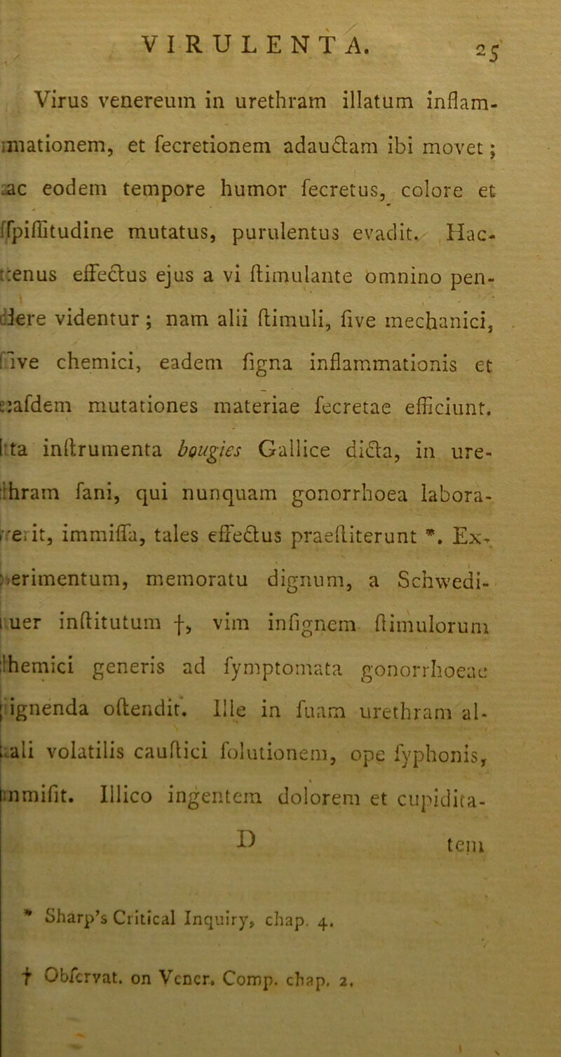 Virus venereum in urethram illatum inflam- imationem, et fecretionem adaudtam ibi movet; .ac eodem tempore humor fecretus, colore et ffpifljtudine mutatus, purulentus evadit. Hac- tenus effectus ejus a vi ftimulante omnino pen- i '' ,: - Jere videntur; nam alii ftimuli, live mechanici, ilve chemici, eadem figna inflammationis et tafdem mutationes materiae fecretae efficiunt. 1'ta inffrumenta bougies Gallice didta, in ure- thram fani, qui nunquam gonorrhoea labora- re; it, immiffa, tales effedtus praeffiterunt *. Ex- perimentum, memoratu dignum, a Scnwedi- 1 uer inftitutum f, vim infignem flimulorum themici generis ad fymptomata gonorrhoeae I ignenda offendit. Ille in Tuam urethram al- ffali volatilis cauffici folutionem, ope lyphonis, mmifit. Illico ingentem dolorem et cupidita- D teiu * Sharp’s Critical Inquiry, chap. 4. f Obfervat. on Vcncr. Comp. chap. 2. 1