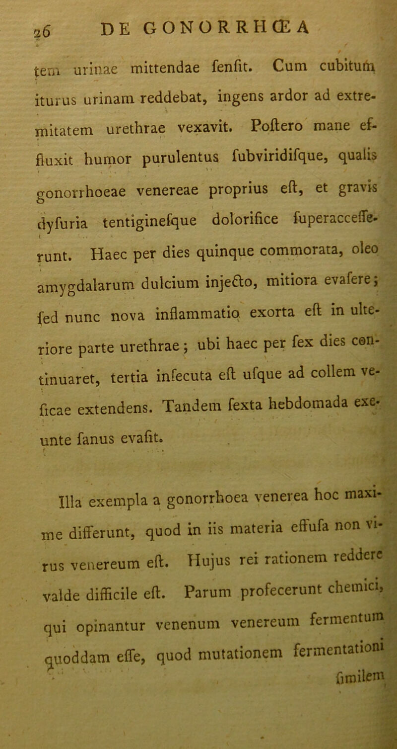 tem urinae mittendae fenfit. Cum cubitum iturus urinam reddebat, ingens ardor ad extre- mitatem urethrae vexavit. Poftero mane ef- fluxit humor purulentus fubviridifque, qualis gonorrhoeae venereae proprius eft, et gravis dyfuria tentiginefque dolorifice fuperaccefle- t ■ runt. Haec per dies quinque commorata, oleo amygdalarum dulcium inje&o, mitiora evafere; fed nunc nova inflammatio, exorta eft in ulte- riore parte urethrae; ubi haec per fex dies con- tinuaret, tertia infecuta eft ufque ad collem ve- ficae extendens. Tandem fexta hebdomada exe- unte fanus evafit. { .... 111 a exempla a gonorrhoea venerea hoc maxi- me differunt, quod in iis materia eftufa non vi- rus venereum eft. Hujus rei rationem reddere valde difficile eft. Parum profecerunt chemici, qui opinantur venenum venereum fermentum quoddam effe, quod mutationem fermentationi ftmile111