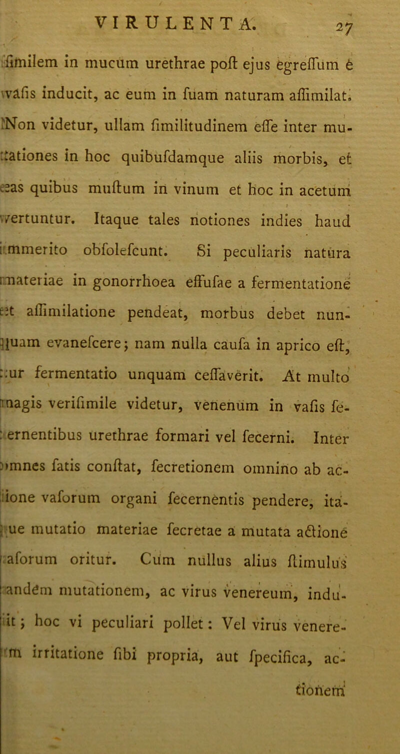 ilmilem in mucum urethrae poft ejus egreffum t 'vafis inducit, ac eum in fuam naturam affimilat. iNon videtur, ullam fimilitudinem efle inter mu- tationes in hoc quibufdamque aliis morbis, et c^as quibus muftum in vinum et hoc in acetum •vertuntur. Itaque tales notiones indies haud : mmerito obfolefcunt. Si peculiaris natura materiae in gonorrhoea effufae a fermentatione tii aflimilatione pendeat, morbus debet nun- quam evanefcere; nam nulla caufa in aprico eft, ::ur fermentatio unquam ceflaverit. At multo magis verifimile videtur, venenum in vafis fe- : ementibus urethrae formari vel fecerni. Inter vmnes fatis conflat, fecretionem omnino ab ae- done vaforum organi fecernentis pendere, ha- me mutatio materiae fecretae a mutata a&ione aforum oritur. Cum nullus alius (limulus andem mutationem, ac virus venereum, indu- it ; hoc vi peculiari pollet: Vel virus venere- m irritatione fibi propria, aut fpecifica, ac- tionem