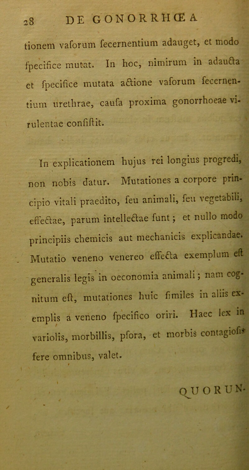 tionem vaforum fecernentium adauget, et modo fpecifice mutat. In hoc, nimirum in adaucta ct fpecifice mutata a&ione vaforum fecernen- tium urethrae, caufa proxima gonorrhoeae vi- rulentae confidit. / In explicationem hujus rei longius progredi, non nobis datur. Mutationes a corpore prin- cipio vitali praedito, feu animali, fen vegetabili, effe&ae, parum intelle&ae funt; et nullo modo principiis chemicis aut mechanicis explicandae. Mutatio veneno venereo effetta exemplum efl generalis legis in oeconomia animali; nam cog- nitum efl, mutationes huic fi miles in aliis ex- emplis a veneno fpecifico oriri. Haec lex in variolis, morbillis, pfora, et morbis contagiofi* fere omnibus, valet. i OJJ O R UN-