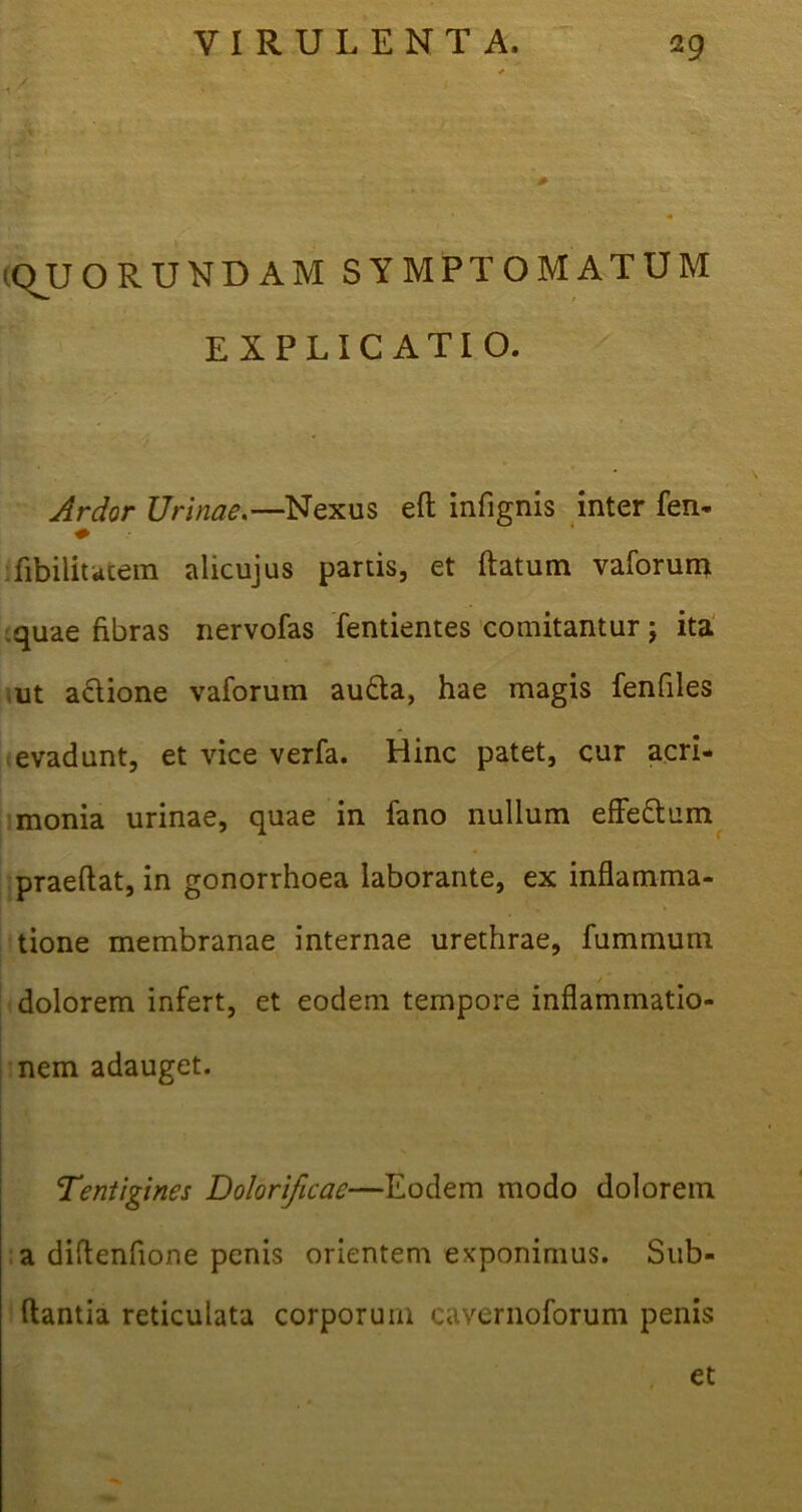 •QUORUNDAM SYMPTOMATUM EXPLICATIO. Ardor Urinae,— Nexus eft infignis inter fen- fibiliutem alicujus partis, et ftatum vaforuna quae fibras nervofas fentientes comitantur; ita ,ut aclione vaforum aufta, hae magis fenfiles evadunt, et vice verfa. Hinc patet, cur acri- monia urinae, quae in fano nullum effe&um praeftat, in gonorrhoea laborante, ex inflamma- tione membranae internae urethrae, fummum / dolorem infert, et eodem tempore inflammatio- nem adauget. Tentigines Dolorificac—Eodem modo dolorem a diflenfione penis orientem exponimus. Sub- flantia reticulata corporum cavernoforum penis et