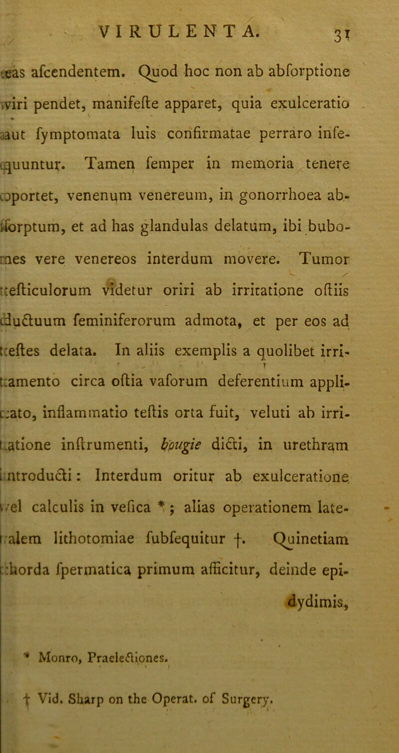 1 •eas afcendentem. Quod hoc non ab abforptione ,yiri pendet, manifefle apparet, quia exulceratio .aut fymptomata luis confirmatae perraro infe- quuntur. Tamen femper in memoria tenere oportet, venenum venereum, in gonorrhoea ab- flbrptum, et ad has glandulas delatum, ibi bubo- mes vere venereos interdum movere. Tumor •V / refticulorum videtur oriri ab irritatione odiis dudluum feminiferorum admota, et per eos ad refles delata. In aliis exemplis a quolibet irri- ^ 5 ‘ • 11 r ramento circa oflia vaforum deferentium appli- cjato, inflammatio teftis orta fuit, veluti ab irri- t.atione inflrumenti, bougie di£ti, in urethram i ntroducli: Interdum oritur ab exulceratione uel calculis in veflca * ; alias operationem late- ralem lithotomiae fubfequitur f. Quinetiam :horda fpermatica primum afficitur, deinde epi- dydimis, * Monro, Praeleiftiones. * * » \ Vid. Sharp on the Operat, of Surgery.