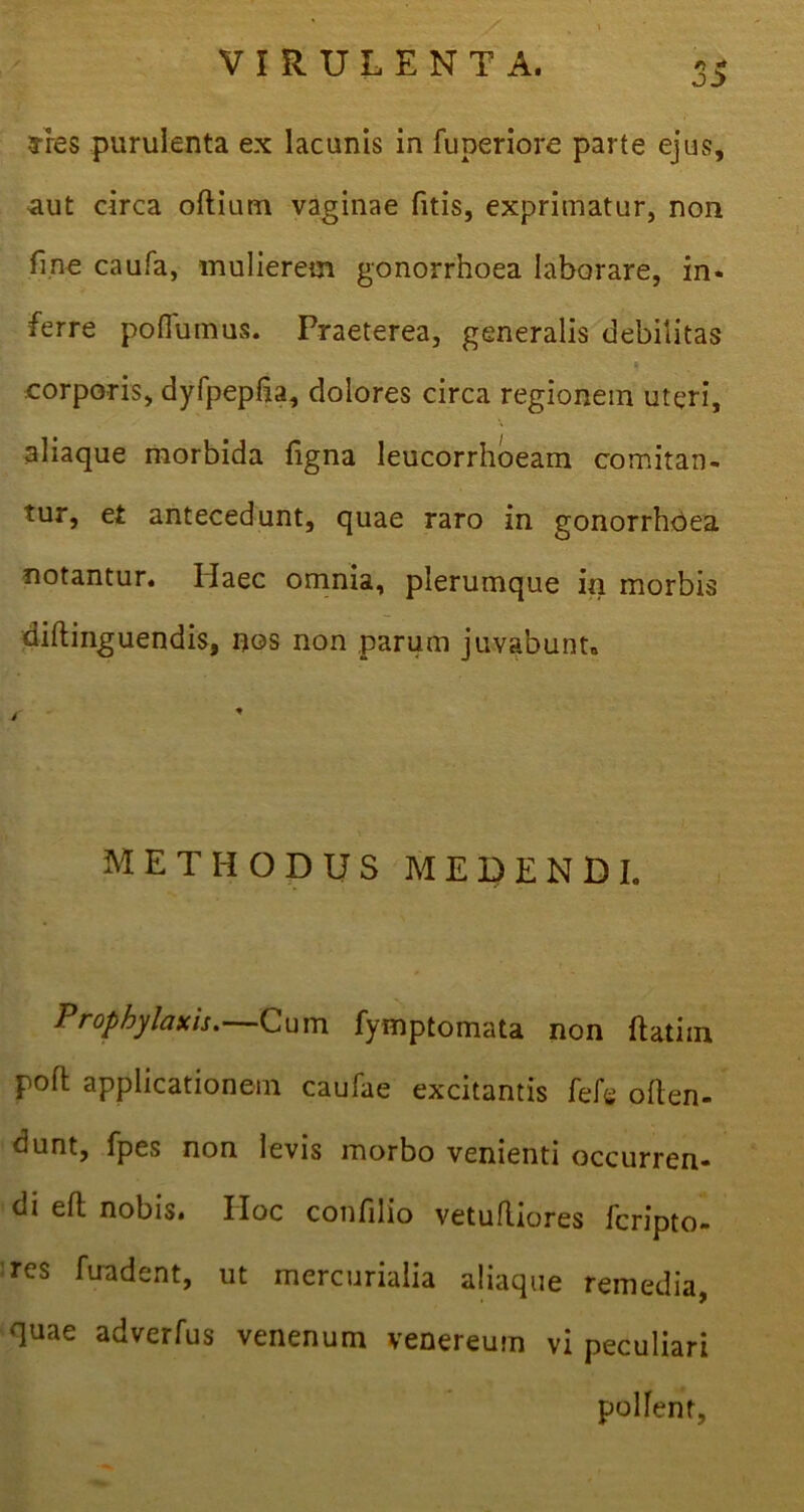 fries purulenta ex lacunis in fuperiore parte ejus, aut circa oftium vaginae fitis, exprimatur, non fine caufa, mulierem gonorrhoea laborare, in- ferre poflumus. Praeterea, generalis debilitas ‘ corporis, dyfpeplia, dolores circa regionem uteri, aliaque morbida figna leucorrhoeam comitan- tur, et antecedunt, quae raro in gonorrhoea notantur. Haec omnia, plerumque in morbis diftinguendis, nos non parum juvabunt» METHODUS MEDENDI. Prophylaxis.—Cum fymptomata non ftatiin poft applicationem caufae excitantis fele offen- dunt, fpes non levis morbo venienti occurren- di efl nobis. Hoc confilio vetufliores fcripto- res fuadent, ut mercurialia aliaque remedia, quae adverfus venenum venereurn vi peculiari pollent,