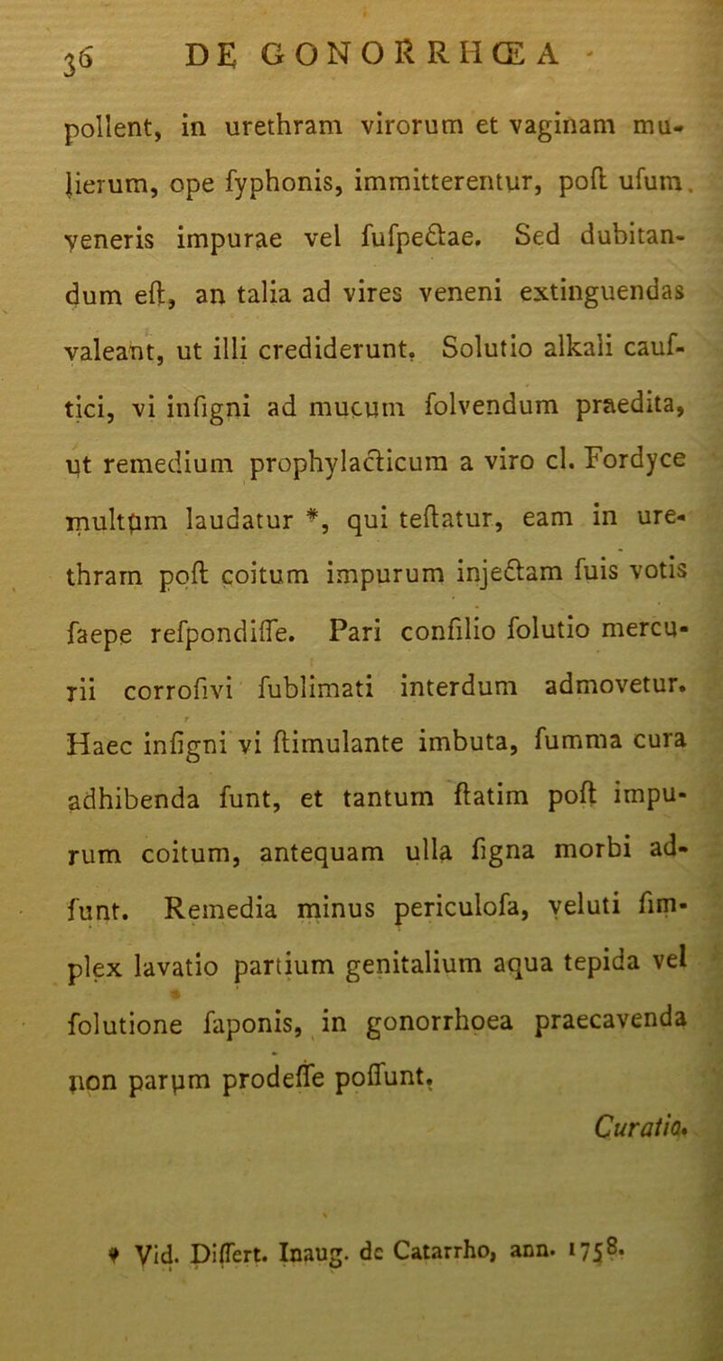 pollent, in urethram virorum et vaginam mu- lierum, ope fyphonis, immitterentur, poft ufum, veneris impurae vel fufpe&ae. Sed dubitan- dum eft, an talia ad vires veneni extinguendas valeant, ut illi crediderunt. Solutio alkali cauf- tici, vi infigni ad mucum folvendum praedita, ut remedium prophylacticum a viro cl. Fordyce multum laudatur *, qui teftatur, eam in ure- thram poft coitum impurum inje&am fuis votis faepe refpondifie. Pari confilio folutio mercu- rii corrofivi fublimati interdum admovetur. t Haec infigni vi ftimulante imbuta, fumma cura adhibenda funt, et tantum ftatim poft impu- rum coitum, antequam ulla figna morbi ad- funt. Remedia minus periculofa, veluti fim- plex lavatio partium genitalium aqua tepida vel folutione faponis, in gonorrhoea praecavenda jion parpm prodefife pofiunt. Curatio* 9 Vid. Differt. Inaug. de Catarrho, ann. 1758.