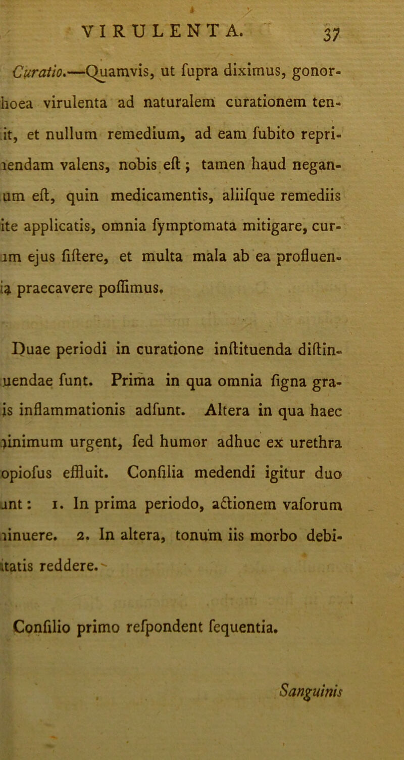 I VIRULENTA. 3; Curatio.—Quamvis, ut fupra diximus, gonor- hoea virulenta ad naturalem curationem ten- it, et nullum remedium, ad eam fubito repri- lendam valens, nobis eft ; tamen haud negan- um eft, quin medicamentis, aliifque remediis ite applicatis, omnia fymptomata mitigare, cur- im ejus fiftere, et multa mala ab ea profluen- ii praecavere poffimus. Duae periodi in curatione inftituenda diftin- uendae funt. Prima in qua omnia figna gra- is inflammationis adfunt. Altera in qua haec minimum urgent, fed humor adhuc ex urethra opiofus effluit. Confilia medendi igitur duo jnt: 1. In prima periodo, a&ionem vaforum linuere. 2. In altera, tonum iis morbo debi- itatis reddere.- Confilio primo refpondent fequentia. Sanguinis