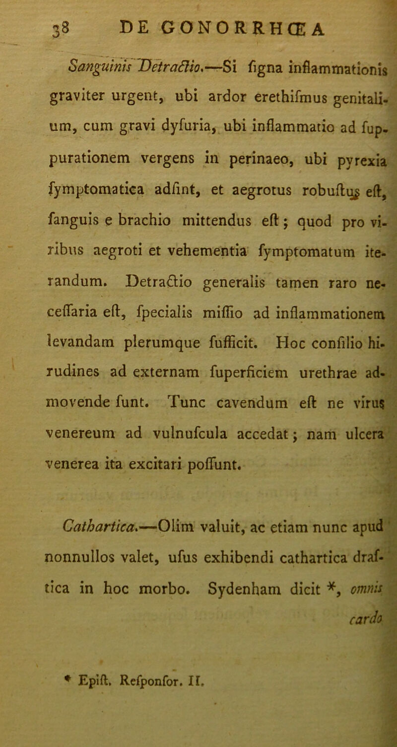 Sanguinis 'Detrafiio.-—Si figna inflammationis graviter urgent, ubi ardor erethifmus genitali- um, cum gravi dyfuria, ubi inflammatio ad fup- purationem vergens in perinaeo, ubi pyrexia fymptomatiea adftnt, et aegrotus robuftu$ eft, fanguis e brachio mittendus eft; quod pro vi- ribus aegroti et vehementia fymptomatum ite- randum. Detra&io generalis tamen raro ne- ceflaria eft, fpecialis miflio ad inflammationem levandam plerumque fufficit. Hoc confilio hi- rudines ad externam fuperficiem urethrae ad- movende funt. Tunc cavendum eft ne virus venereum ad vulnufcula accedat; nam ulcera venerea ita excitari poflfunt. Cathartica.—Olim valuit, ac etiam nunc apud nonnullos valet, ufus exhibendi cathartica draf- tica in hoc morbo. Sydenham dicit *, omnis cardo * Epift. Refponfor. IT,