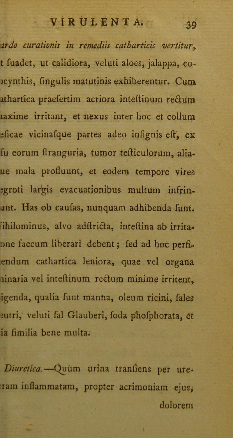 ardo curationis in remediis catharticis vertitur? t fuadet, ut calidiora, veluti aloes, jalappa, co- jcynthis, fingulis matutinis exhiberentur. Cum athartica praefertim acriora inteftinum re&um laxime irritant, et nexus inter hoc et collum eficae vicinafque partes adeo infignis eft, ex fu eorum flranguria, tumor tefticulorum, alia- ue mala profluunt, et eodem tempore vires igroti largis evacuationibus multum infrin- jnt. Has ob caufas, nunquam adhibenda funt. ihilominus, alvo adftri&a, inteftina ab irrita- □ne faecum liberari debent; fed ad hoc perfi- endum cathartica leniora, quae vel organa ainaria vel inteftinum reatum minime irritent, igenda, qualia furit manna, oleum ricini, fales mtri, veluti fal Glauberi, foda phofphorata, et ia fimilia bene multa. Diuretica.—Quum urina tranfiens per ure- ram inflammatam, propter acrimoniam ejus, dolorem