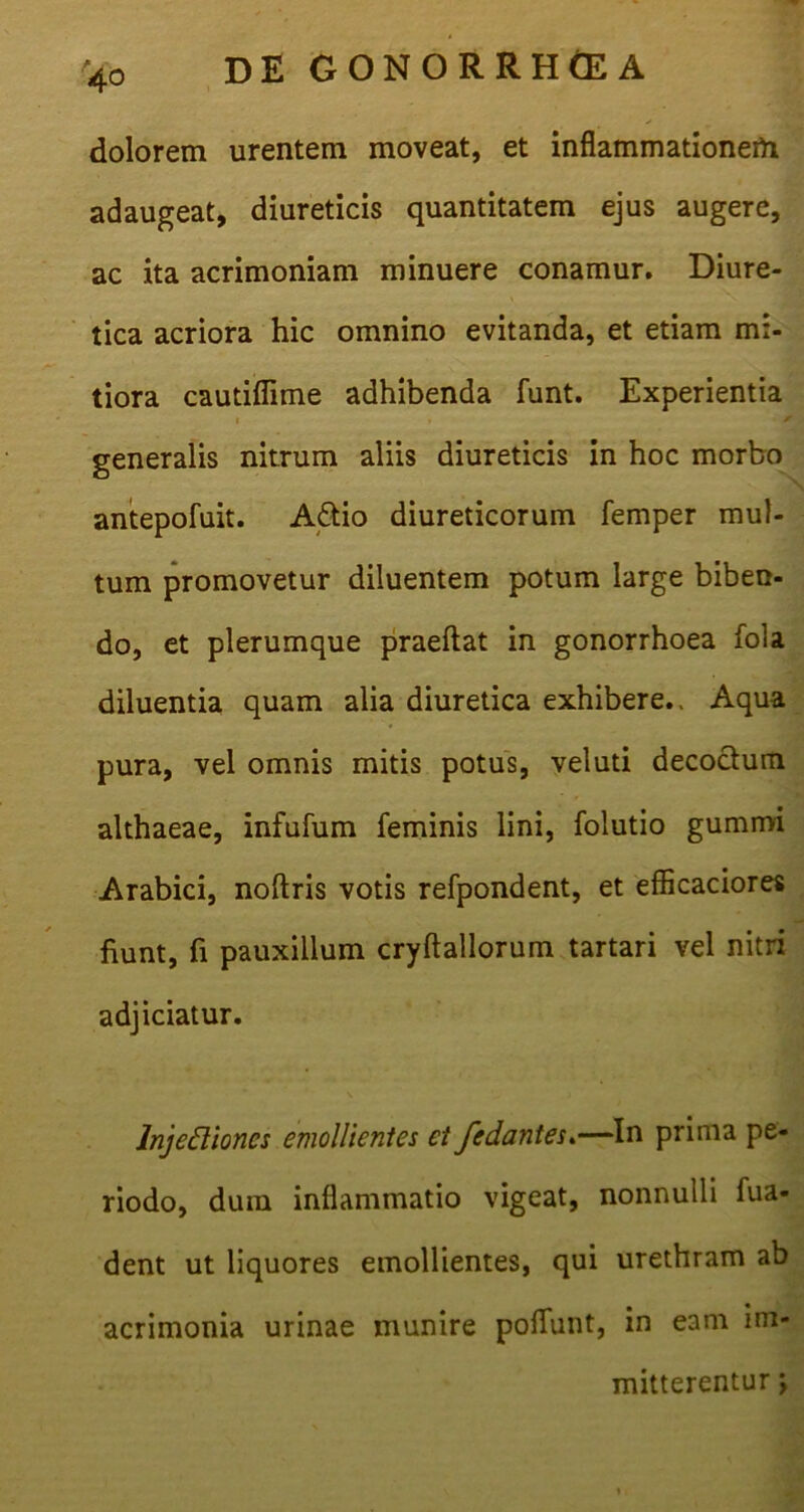 40 dolorem urentem moveat, et inflammationem adaugeat, diureticis quantitatem ejus augere, ac ita acrimoniam minuere conamur. Diure- tica acriora hic omnino evitanda, et etiam mi- tiora cautiflime adhibenda funt. Experientia 1 ' generalis nitrum aliis diureticis in hoc morbo antepofuit. A£tio diureticorum femper mul- tum promovetur diluentem potum large biben- do, et plerumque praeftat in gonorrhoea fola diluentia quam alia diuretica exhibere.. Aqua pura, vel omnis mitis potus, veluti decoctum althaeae, infufum feminis lini, folutio gummi Arabici, noftris votis refpondent, et efficaciores fiunt, fi pauxillum cryftallorum tartari vel nitri adjiciatur. Injediones emollientes et fedantes.—In prima pe- riodo, dum inflammatio vigeat, nonnulli fua- dent ut liquores emollientes, qui urethram ab acrimonia urinae munire poliunt, in eam im- mitterentur ;