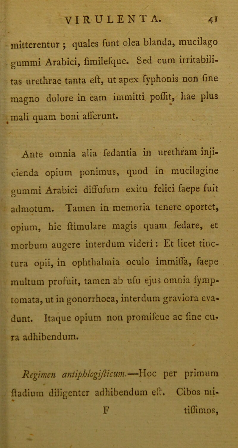 mitterentur ; quales funt olea blanda, mucilago gumini Arabici, fimilefque. Sed cum irritabili- tas urethrae tanta eft, ut apex fyphonis non fine magno dolore in eam immitti poflit, hae plus mali quam boni afferunt. Ante omnia alia fedantia in urethram inji- cienda opium ponimus, quod in mucilagine gummi Arabici diffufum exitu felici faepe fuit admotum. Tamen in memoria tenere oportet, opium, hic ftimulare magis quam fedare, et morbum augere interdum videri: Et licet tinc- tura opii, in ophthalmia oculo immiffa, faepe multum profuit, tamen ab ufu ejus omnia fymp- tomata, ut in gonorrhoea, interdum graviora eva- dunt. Itaque opium non promilcue ac fine cu- ra adhibendum. Regimen antiphlogijlicum.—Hoc per primum ftadium diligenter adhibendum eft. Cibos mi- % F tiffimos,