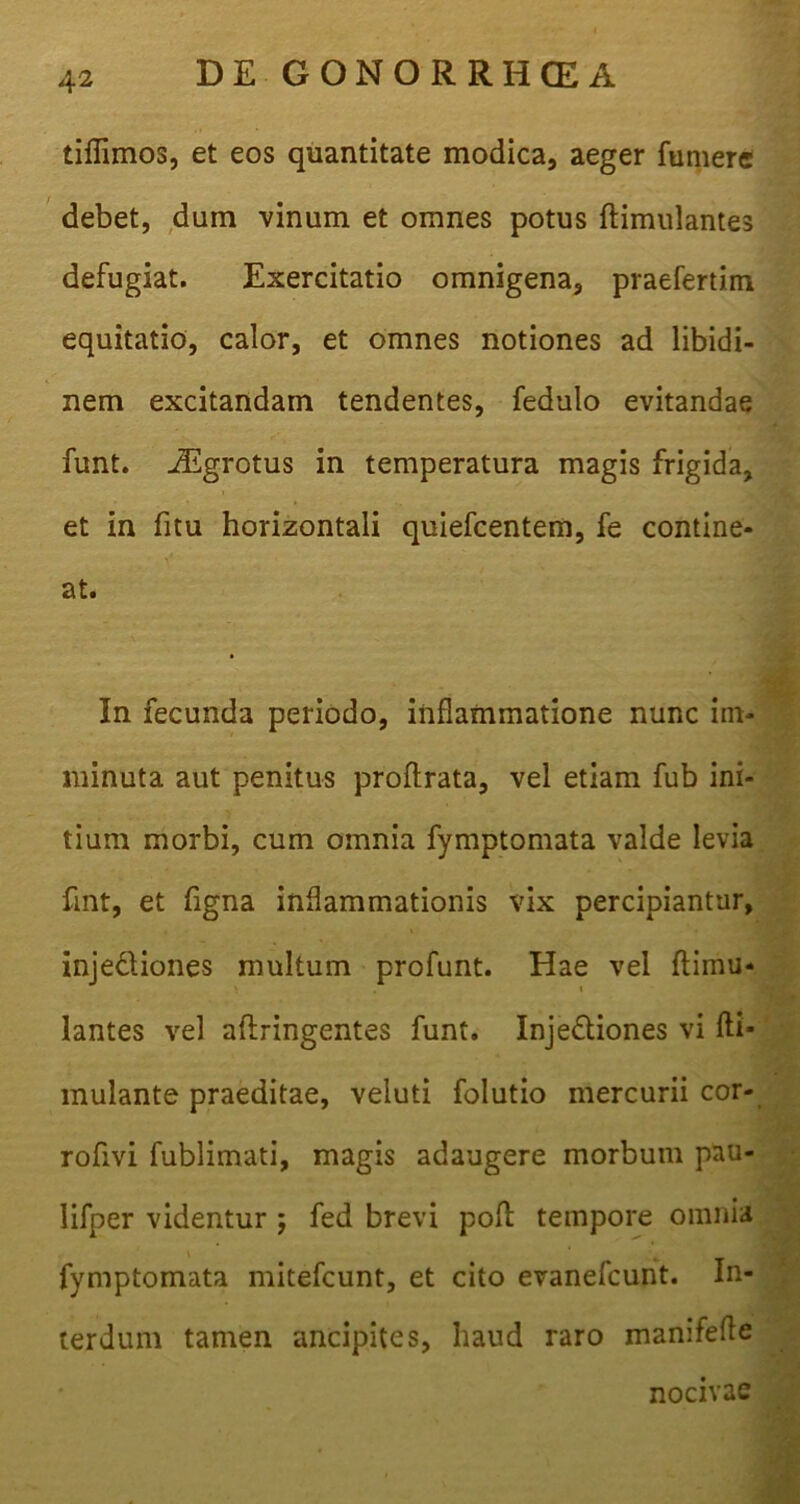 tiflimos, et eos quantitate modica, aeger fumere debet, dum vinum et omnes potus ftimulantes defugiat. Exercitatio omnigena, praefertim equitatio, calor, et omnes notiones ad libidi- nem excitandam tendentes, fedulo evitandae funt. JEgrotus in temperatura magis frigida, et in fitu horizontali quiefcentem, fe contine- at. In fecunda periodo, inflammatione nunc im- minuta aut penitus proftrata, vel etiam fub ini- tium morbi, cum omnia fymptomata valde levia fint, et figna inflammationis vix percipiantur, ' injedtiones multum profunt. Hae vel flimu- ' 1 jflj lantes vel aftringentes funt. Inje&iones vi fti- mulante praeditae, veluti folutio mercurii cor- roflvi fublimati, magis adaugere morbum pau- lifper videntur ; fed brevi poft tempore omnia fymptomata mitefcunt, et cito evanefcunt. In- terdum tamen ancipites, haud raro manifefle nocivae