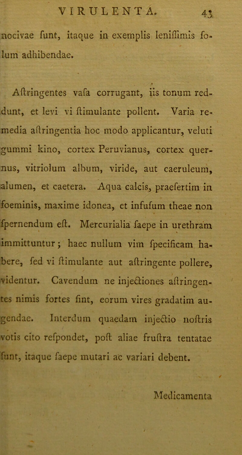 45: nocivae funt, itaque in exemplis leniflimis fo- lum adhibendae. ■t Aftringentes vafa corrugant, iis tonum red- dunt, et levi vi ftimulante pollent. Varia re- media aftringentia hoc modo applicantur, veluti gummi kino, cortex Peruvianus, cortex quer- nus, vitriolum album, viride, aut caeruleum, alumen, et caetera. Aqua calcis, praefertim in foeminis, maxime idonea, et infufum theae non fpernendum eft. Mercurialia faepe in urethram * immittuntur j haec nullum vim fpecificam ha- bere, fed vi flimulante aut aftringente pollere, / videntur. Cavendum ne injectiones aitringen- tes nimis fortes fint, eorum vires gradatim au- gendae. Interdum quaedam injectio noftris votis cito refpondet, poft aliae fruftra tentatae funt, itaque faepe mutari ac variari debent. Medicamenta