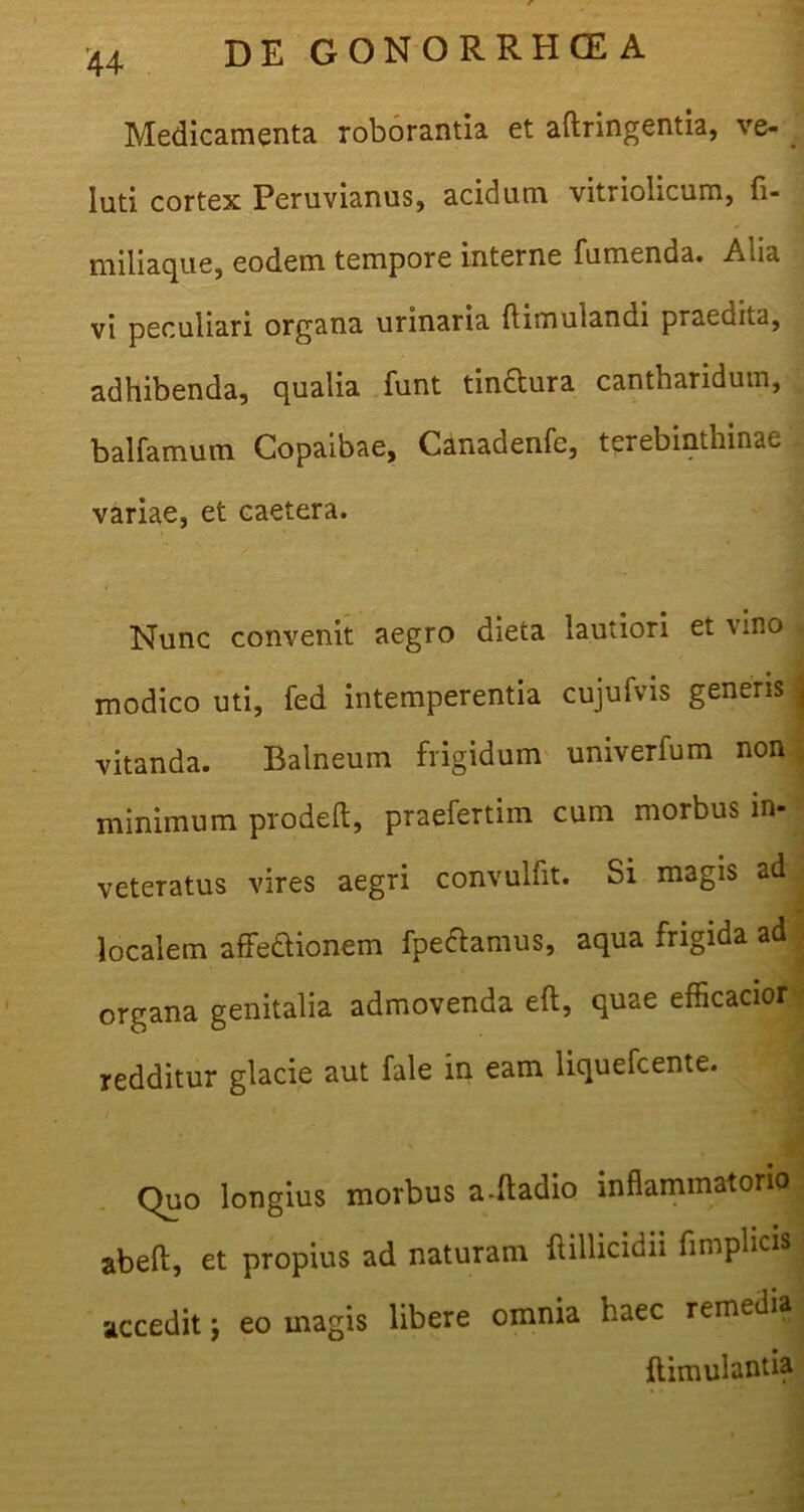 Medicamenta roborantia et aftringentia, ve- luti cortex Peruvianus, acidum vitriolicum, fi- miliaque, eodem tempore interne fumenda. Alia vi peculiari organa urinaria ftimulandi praedita, adhibenda, qualia funt tindtura cantharidum, balfamum Copaibae, Canadenfc, terebinthinae * variae, et caetera. Nunc convenit aegro dieia lautiori et vino j modico uti, fed intemperentia cujufvis generis j vitanda. Balneum frigidum univerfum non minimum prodeft, praefertiin cum morbus in- veteratus vires aegri convulfit. Si magis ad , localem affettionem fpeftamus, aqua frigida ad organa genitalia admovenda eft, quae efficacior redditur glacie aut fale in eam liquefcente. Quo longius morbus a-ftadio inflammatorio abeft, et propius ad naturam flillicidii fimplicis accedit j eo magis libere omnia haec remedia ftimulantia