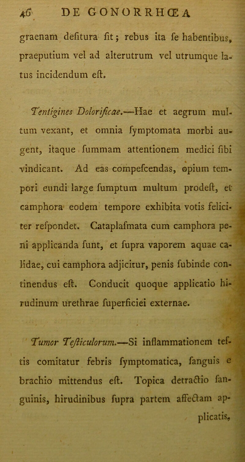 graenam defitura fit; rebus ita fe habentibus, praeputium vel ad alterutrum vel utrumque la- tus incidendum eft. 'Tentigines Do!ori/icae.—H.2ie et aegrum mul- tum vexant, et omnia fymptomata morbi au- gent, itaque fummam attentionem medici fibi vindicant. Ad eas compefcendas, opium tem- pori eundi large fumptum multum prodeft, et camphora eodem tempore exhibita votis felici- ter refpondet. Cataplafmata cum camphora pe- ni applicanda funt, et fupra vaporem aquae ca- lidae, cui camphora adjicitur, penis fubinde con- tinendus eft. Conducit quoque applicatio hi- rudinum urethrae fuperficiei externae. Tumor Tejliculorum.—Si inflammationem tef- tis comitatur febris fymptomatica, fanguis e brachio mittendus eft. Topica detra&io fan- guinis, hirudinibus fupra partem affe&am ap- plicatis. I