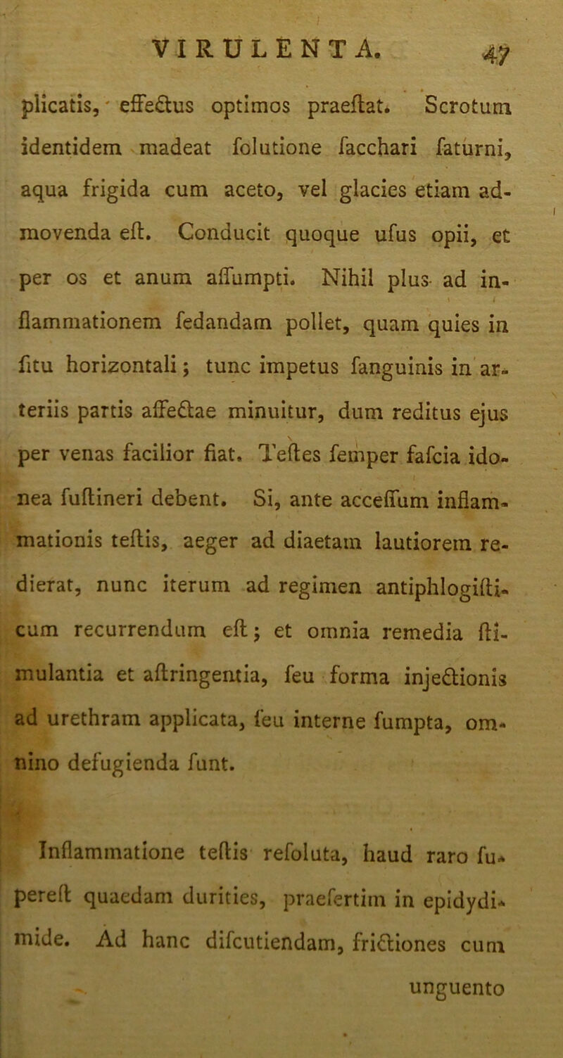 plicatis,' effe&us optimos praeflat. Scrotum identidem madeat folutione facchari faturni, aqua frigida cum aceto, vel glacies etiam ad- movenda eft. Conducit quoque ufus opii, et per os et anum aflumpti. Nihil plus- ad in- flammationem fedandam pollet, quam quies in fitu horizontali; tunc impetus fanguinis in ar- teriis partis aflfe&ae minuitur, dum reditus ejus per venas facilior fiat, Teftes femper fafcia ido- nea fultineri debent. Si, ante acceffum inflam- mationis teflis, aeger ad diaetam lautiorem re- dierat, nunc iterum ad regimen antiphlogifti- cum recurrendum eft; et omnia remedia fti- mulantia et aftringentia, feu forma inje&ionis ad urethram applicata, feu interne fumpta, om- nino defugienda funt. Inflammatione teflis refoluta, haud raro fu* pereft quaedam durities, praefertim in epidydi* mide. Ad hanc difcutiendam, frifliones cum unguento