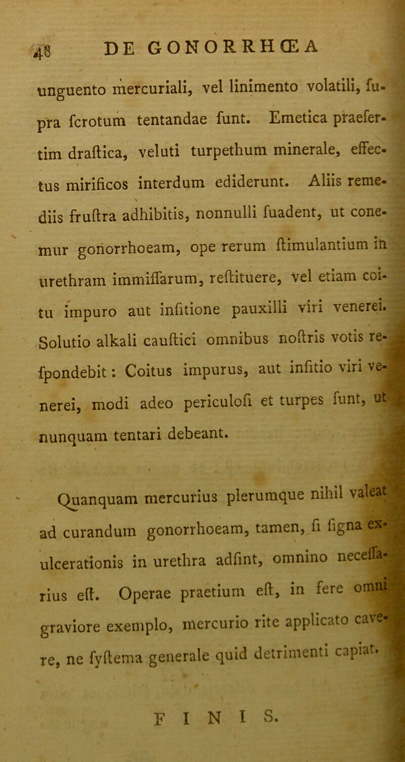 unguento mercuriali, vel linimento volatili, fu- pra fcrotum tentandae funt. Emetica praefer- tim draftica, veluti turpethum minerale, effec- tus mirificos interdum ediderunt. Aliis reme- \ diis fruftra adhibitis, nonnulli fuadent, ut cone- mur gonorrhoeam, ope rerum ftimulantium in urethram immiffarum, reftituere, vel etiam coi- tu impuro aut infitione pauxilli viri venerei. Solutio alkali caudici omnibus noftris votis re- - fpondebit s Coitus impurus, aut infitio viri ve- nerei, modi adeo periculofi et turpes funt, ut | nunquam tentari debeant. Quanquam mercurius plerumque nihil valeat 9 ad curandum gonorrhoeam, tamen, fi ligna ex- ulcerationis in urethra adfint, omnino neceffa- rius eft. Operae praetium eft, in fere omnM graviore exemplo, mercurio rite applicato cave|B re, ne fyftema generale quid detrimenti capiat. S FINIS.