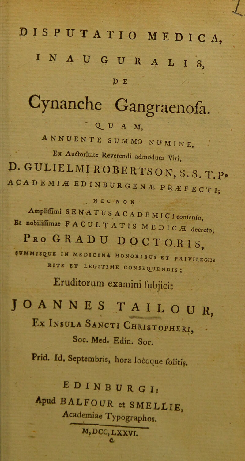 -4 DISPUTATIO medica, inauguralis, D E Cynanche Gangraenofa. U a m, ANNUENTE SUMMO NUMINE, ‘ Ex Auftoritate Reverendi admodum Viri, P. GULIELMI ROBERTSON, S.s. T.P- ACADEMIA EDINBURGENI PROFECTI- . NEC NON AmpUfGmi SENATUSACADEMICI Et nobilillimae FACULTATIS MEDICE decreto; Pro GRADU DOCT O.R I s «VMMISQUE IN MEDICINA HONORIBUS ET PRIYilegiis XITE ET LEGITIME C 0 N S E Q_y £ ND I S ; Eruditorum examini fubjicit JOANNES TAILOUR, Ex Insula Sancti Christopheri \ ^ Soc. Mcd. Edin. Soc. Prid. Id. Septembris, hora Jocoque folitis. £ D I N B U R G I; Apnd BALFOUR « SMELLIE, Academiae Typographos. M,DCC,LXXVL