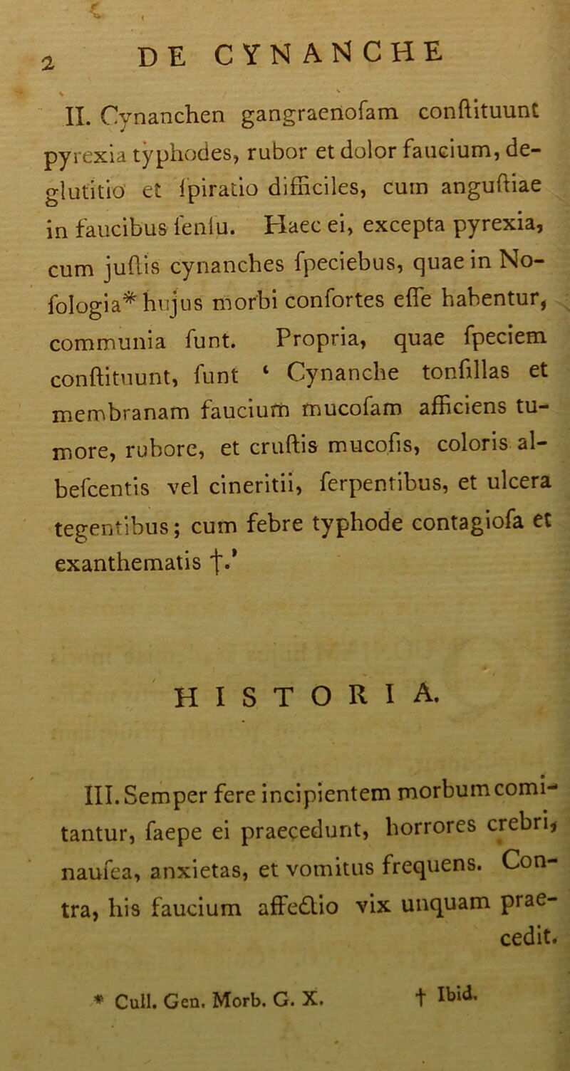 t , a DE CYNAN CHE II. Cynanchen gangraenofam conftituunt pyrexia typhodes, rubor et dolor faucium, de- glutitio et fpiratio difficiles, cum anguftiae in faucibus leniu. Haec ei, excepta pyrexia, cum juftis' cynanches fpeciebus, quae in No- fologia* hujus morbi confortes effe habentur, communia funt. Propria, quae fpeciem conftituunt, funt ‘ Cynanche tonfillas et membranam faucium mucofam afficiens tu- more, rubore, et cruftis m uco.fi s, coloris al- befcentis vel cineritii, ferpentibus, et ulcera tegentibus; cum febre typhode contagiofa et exanthematis f.* HISTORIA. Ill.Semper fere incipientem morbumcomi-1 tantur, faepe ei praecedunt, horrores crebri, naufea, anxietas, et vomitus frequens. Con- tra, his faucium affedlio vix unquam prae- cedit.