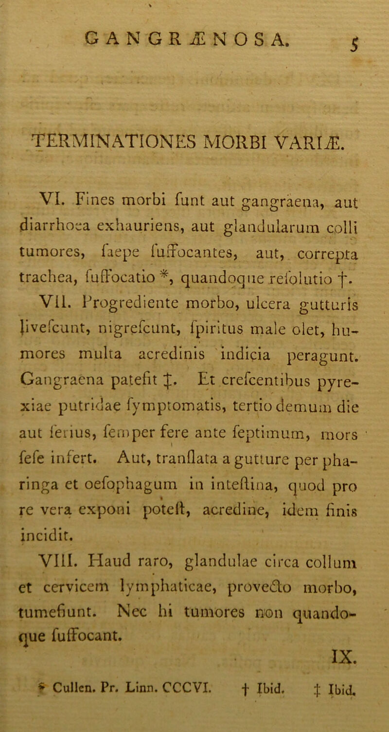 TERMINATIONES MORBI VARIAE. VI. F incs morbi funt aut gangraena, aut diarrhoea exhauriens, aut glandularum colli tumores, faepe fiiffocantes, aut, correpta trachea, (uffocatio*, quandoque refolutio f. Vil. Progrediente morbo, ulcera gutturis live fcunt, nigrefcunt, fpiritus male olet, hu- mores multa acredinis indicia peragunt. Gangraena patefit Et crefcentibus pyre- xiae putridae fymptomatis, tertio demum die aut ferius, femperfere ante feptimum, mors fefe infert. Aut, tranflata a gutture per pha- ringa et oefophagum in inteftina, quod pro re vera exponi poted, acredine, idem finis incidit. VIII. Haud raro, glandulae circa collum ct cervicem lymphaticae, provedo morbo, tumefiunt. Nec hi tumores non quando- que fuffocant. IX. f Cullen. Pr. Linn. CCCVI. f Ibid. $ Ibid.