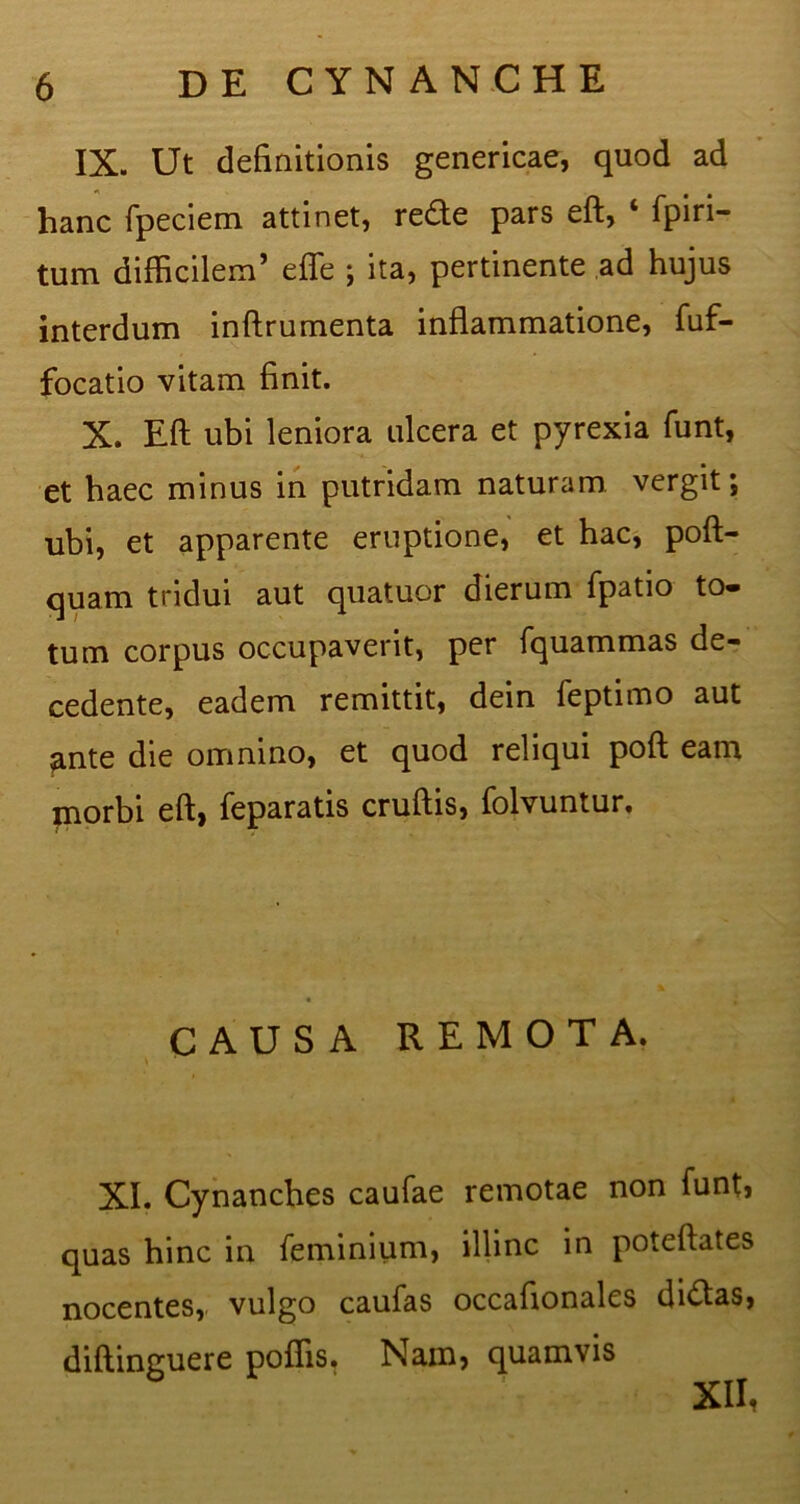 IX. Ut definitionis genericae, quod ad hanc fpeciem attinet, rede pars eft, ‘ fpiri- tum difficilem’ efle ; ita, pertinente ad hujus interdum inftrumenta inflammatione, fuf- focatio vitam finit. X. Eft ubi leniora ulcera et pyrexia funt, et haec minus in putridam naturam vergit; ubi, et apparente eruptione, et hac, poft- quam tridui aut quatuor dierum fpatio to- tum corpus occupaverit, per fquammas de- cedente, eadem remittit, dein feptimo aut ^nte die omnino, et quod reliqui poft eam morbi eft, feparatis cruftis, folvuntur. CAUSA REMOTA. XI. Cynanches caufae remotae non funt, quas hinc in feminium, illinc in poteftates nocentes, vulgo caufas occafionales di<ftas, diftinguere poffis. Nam, quamvis XII,