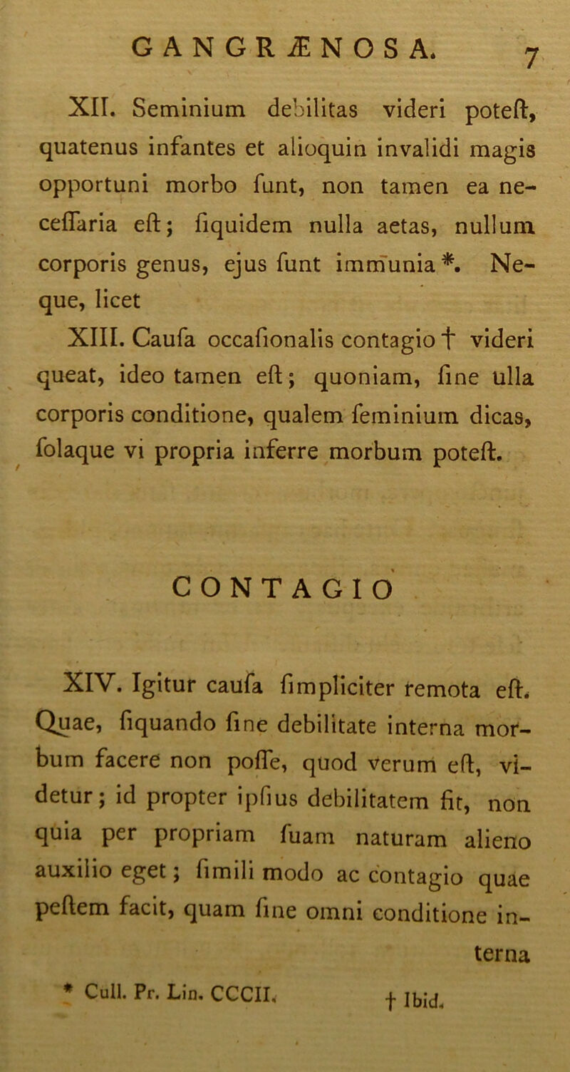 XII. Seminium debilitas videri poteft, quatenus infantes et aiioquin invalidi magis opportuni morbo funt, non tamen ea ne- ceffaria eft; fiquidem nulla aetas, nullum corporis genus, ejus funt immunia*. Ne- que, licet XIII. Caufa occafionalis contagio + videri queat, ideo tamen eft; quoniam, fine ulla corporis conditione, qualem feminium dicas, folaque vi propria inferre morbum poteft. CONTAGIO XIV. Igitur caufa fimpliciter remota eft. Quae, ftquando fine debilitate interna mor- bum facere non pofle, quod Verum eft, vi- detur; id propter ipfius debilitatem fit, non quia per propriam fuam naturam alieno auxilio eget, fimili modo ac contagio quae peftem facit, quam fine omni conditione in- terna * Culi. Pr. Lin. CCCIL