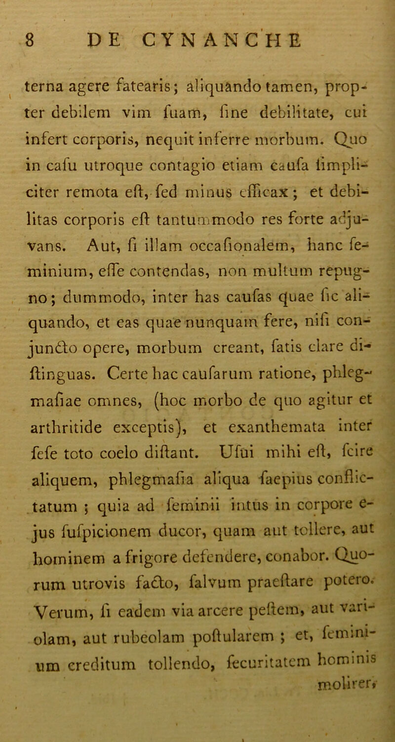 terna agere fatearis; aliquando tamen, prop- ter debilem vim fuam, line debilitate, cui infert corporis, nequit inferre morbum. Quo in cafu utroque contagio etiam caufa iimpli- citer remota eft, fed minus efficax; et debi- litas corporis eft tantummodo res forte adju- vans. Aut, fi illam occafionalem, hanc fe- minium, effe contendas, non multum repug- no; dummodo, inter has caufas quae lic ali- quando, et eas quae nunquam fere, nili con- jundto opere, morbum creant, fatis clare di- ftinguas. Certe hac caularum ratione, phleg- maftae omnes, (hoc morbo de quo agitur et arthritide exceptis), et exanthemata inter fefe toto coelo diftant. Ufui mihi eft, fcire aliquem, phlegmafia aliqua faepius conflic- tatum ; quia ad feminii intus in corpore e- jus fufpicionem ducor, quam aut tollere, aut hominem a frigore defendere, conabor. Quo- rum utrovis facto, lalvum praeftare potero. * • Verum, li eadem via arcere peftein, aut vari- olam, aut rubeolam poftularem ; et, femini- um creditum tollendo, fecuritatem hominis molirer»