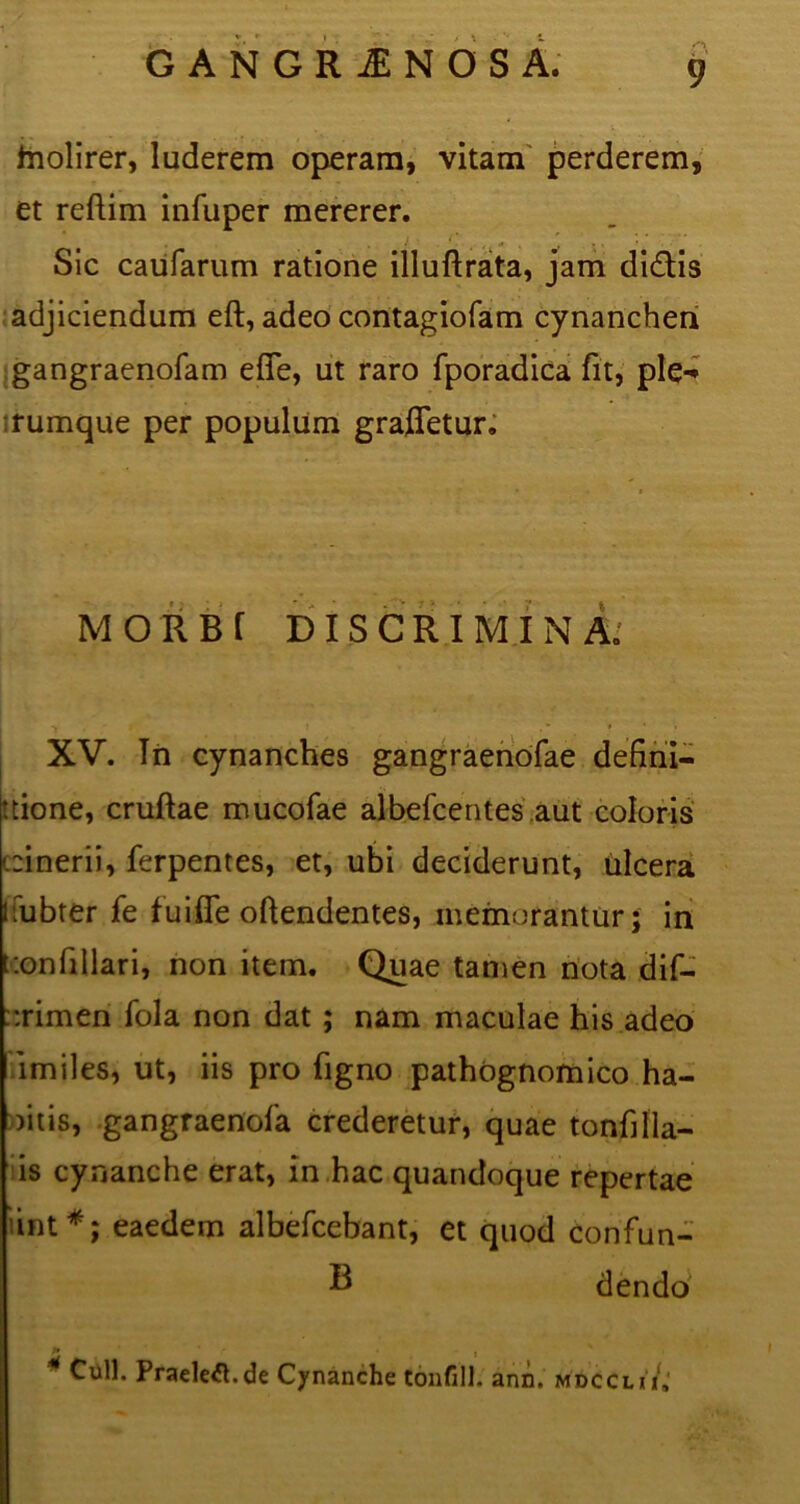 hiolirer, luderem operam, vitam perderem, et reftim infuper mererer. Sic caufarum ratione illuftrata, jam didis adjiciendum eft, adeo contagiofam cynanchen gangraenofam efie, ut raro fporadica fit, ple-* rumque per populum grafletur. MORBI DISCRIMINA. t . ■ i t * * • » XV. In cynanches gangraenofae defini— tcione, cruftae mucofae albefcentes aut coloris (.:inerii, ferpentes, et, ubi deciderunt, ulcera kfubter fe fu i fle oftendentes, memorantur 5 in ::onfiIlari, non item. Quae tamen nota dif- ::rimen fola non dat ; nam maculae his adeo imiles, ut, iis pro figno pathognomico ha- mis, gangraenofa crederetur, quae tonfilla- is cynanche erat, in hac quandoque repertae hnt*; eaedem albefcebant, et quod confun- ® dendo K • ‘ Culi. Praelegi.de Cynanche Confill. ann. mdcclii» I