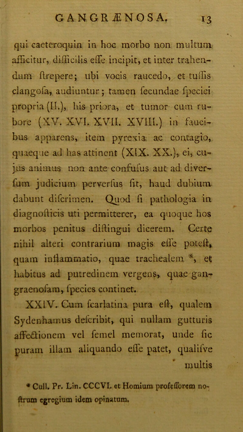 qui caeteroquin in hoc morbo non multum afficitur, difficilis eiTe incipit, et inter trahen- dum flrepere; ubi vocis raucedo, et tuffis clangofa, audiuntur; tamen fecundae fpeciei propria (II.), his priora, et tumor cum ru- bore (XV. X.VI. XVII. XVIII.) in fauci- bus apparens, item pyrexia ac contagio, quaeque ad has attinent (XIX. XX.), ei, cu- jus animus non ante confufus aut ad diver- fum judicium perverfus fit, haud dubium dabunt difcritnen. Quod Ii patlaologia in diagnofticis uti permitterer, ea quoque hos morbos penitus diftingui dicerem. Certe nihil alteri contrarium magis elfe potell, quam intiammatio, quae trachealem *, et habitus ad putredinem vergens, quae gan- .1 graenofam, lpecies continet. XXIV. Cum fcarlatina pura eft, qualem Sydenhamus defcribit, qui nullam gutturis affe&ionem vel femel memorat, unde fic puram illam aliquando elfe patet, qualifve multis * Culi. Pr. Lin. CCCVI. et Homium profefforem no- ftrum egregium idem opinatum.