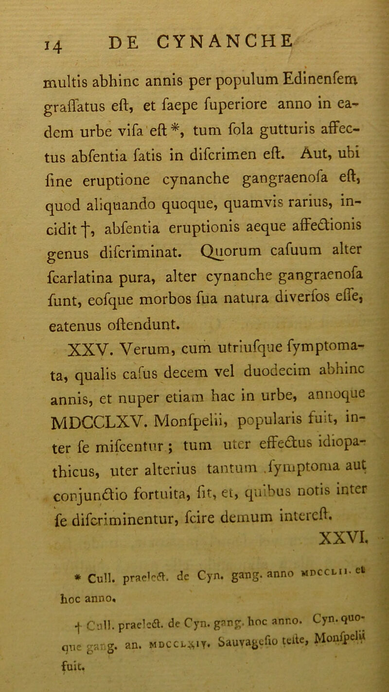 H multis abhinc annis per populum Edinenfem gradatus eft, et faepe fuperiore anno in ea- dem urbe vifaeft*, tum fola gutturis affec- tus abfentia fatis in difcrimen eft. Aut, ubi fine eruptione cynanche gangraenofa eft, quod aliquando quoque, quamvis rarius, in- cidit f, abfentia eruptionis aeque affedionis genus difcriminat. Quorum cafuum alter fcarlatina pura, alter cynanche gangraenofa funt, eofque morbos fua natura diverfos efie, eatenus oftendunt. XXV. Verum, cum utriufque fymptoma- ta, qualis cafus decem vel duodecim abhinc annis, et nuper etiam hac in urbe, annoque MDCCLXV. Monfpelii, popularis fuit, in- ter fe mifcentur; tum uter effedus idiopa- thicus, uter alterius tantum .fymptoma aut conjun&io fortuita, fit, et, quibus notis inter fe difcriminentur, fcire demum inteicft. XXVI. * Culi, praelcft. de Cyn. gang. anno MDCCMi.et hoc anno, j C'oli. praelcd. de Cyn. gnng. hoc anno. Cyn. quo- que garg. an. mdccl^iy. Sauvagcfio teite, MonfpelU fuit. / r